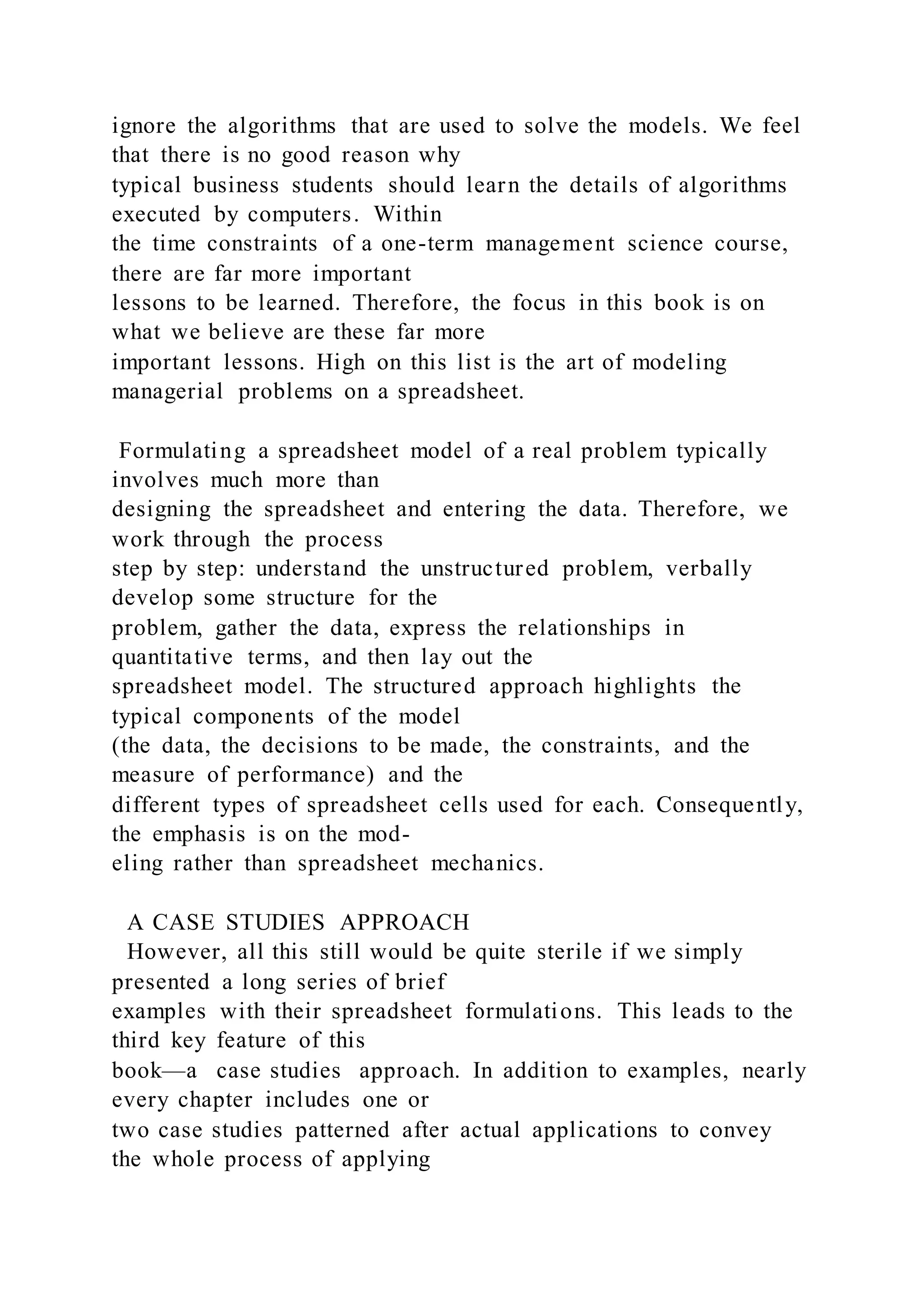 ignore the algorithms that are used to solve the models. We feel
that there is no good reason why
typical business students should learn the details of algorithms
executed by computers. Within
the time constraints of a one-term management science course,
there are far more important
lessons to be learned. Therefore, the focus in this book is on
what we believe are these far more
important lessons. High on this list is the art of modeling
managerial problems on a spreadsheet.
Formulating a spreadsheet model of a real problem typically
involves much more than
designing the spreadsheet and entering the data. Therefore, we
work through the process
step by step: understand the unstructured problem, verbally
develop some structure for the
problem, gather the data, express the relationships in
quantitative terms, and then lay out the
spreadsheet model. The structured approach highlights the
typical components of the model
(the data, the decisions to be made, the constraints, and the
measure of performance) and the
different types of spreadsheet cells used for each. Consequently,
the emphasis is on the mod-
eling rather than spreadsheet mechanics.
A CASE STUDIES APPROACH
However, all this still would be quite sterile if we simply
presented a long series of brief
examples with their spreadsheet formulations. This leads to the
third key feature of this
book—a case studies approach. In addition to examples, nearly
every chapter includes one or
two case studies patterned after actual applications to convey
the whole process of applying
 
