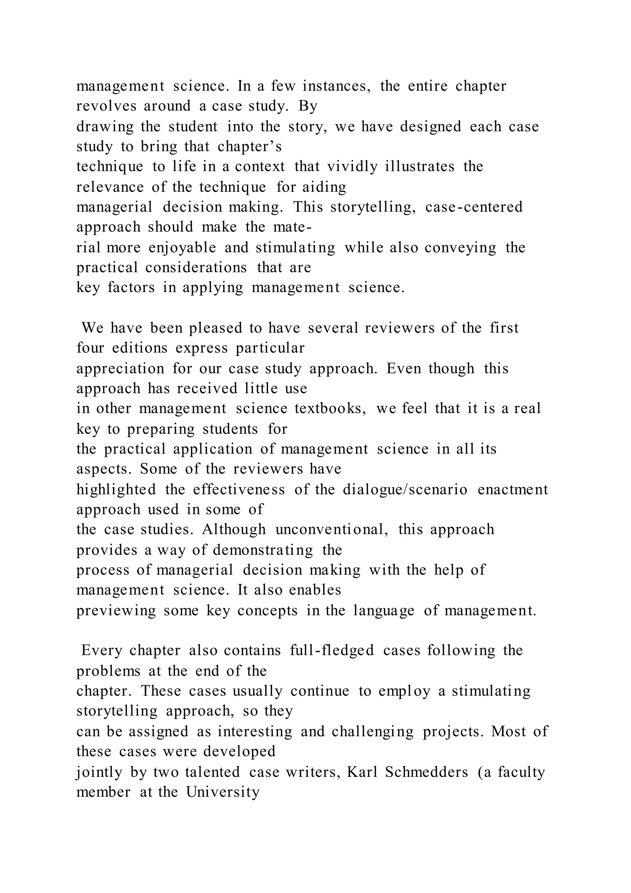 management science. In a few instances, the entire chapter
revolves around a case study. By
drawing the student into the story, we have designed each case
study to bring that chapter’s
technique to life in a context that vividly illustrates the
relevance of the technique for aiding
managerial decision making. This storytelling, case-centered
approach should make the mate-
rial more enjoyable and stimulating while also conveying the
practical considerations that are
key factors in applying management science.
We have been pleased to have several reviewers of the first
four editions express particular
appreciation for our case study approach. Even though this
approach has received little use
in other management science textbooks, we feel that it is a real
key to preparing students for
the practical application of management science in all its
aspects. Some of the reviewers have
highlighted the effectiveness of the dialogue/scenario enactment
approach used in some of
the case studies. Although unconventional, this approach
provides a way of demonstrating the
process of managerial decision making with the help of
management science. It also enables
previewing some key concepts in the language of management.
Every chapter also contains full-fledged cases following the
problems at the end of the
chapter. These cases usually continue to employ a stimulating
storytelling approach, so they
can be assigned as interesting and challenging projects. Most of
these cases were developed
jointly by two talented case writers, Karl Schmedders (a faculty
member at the University
 