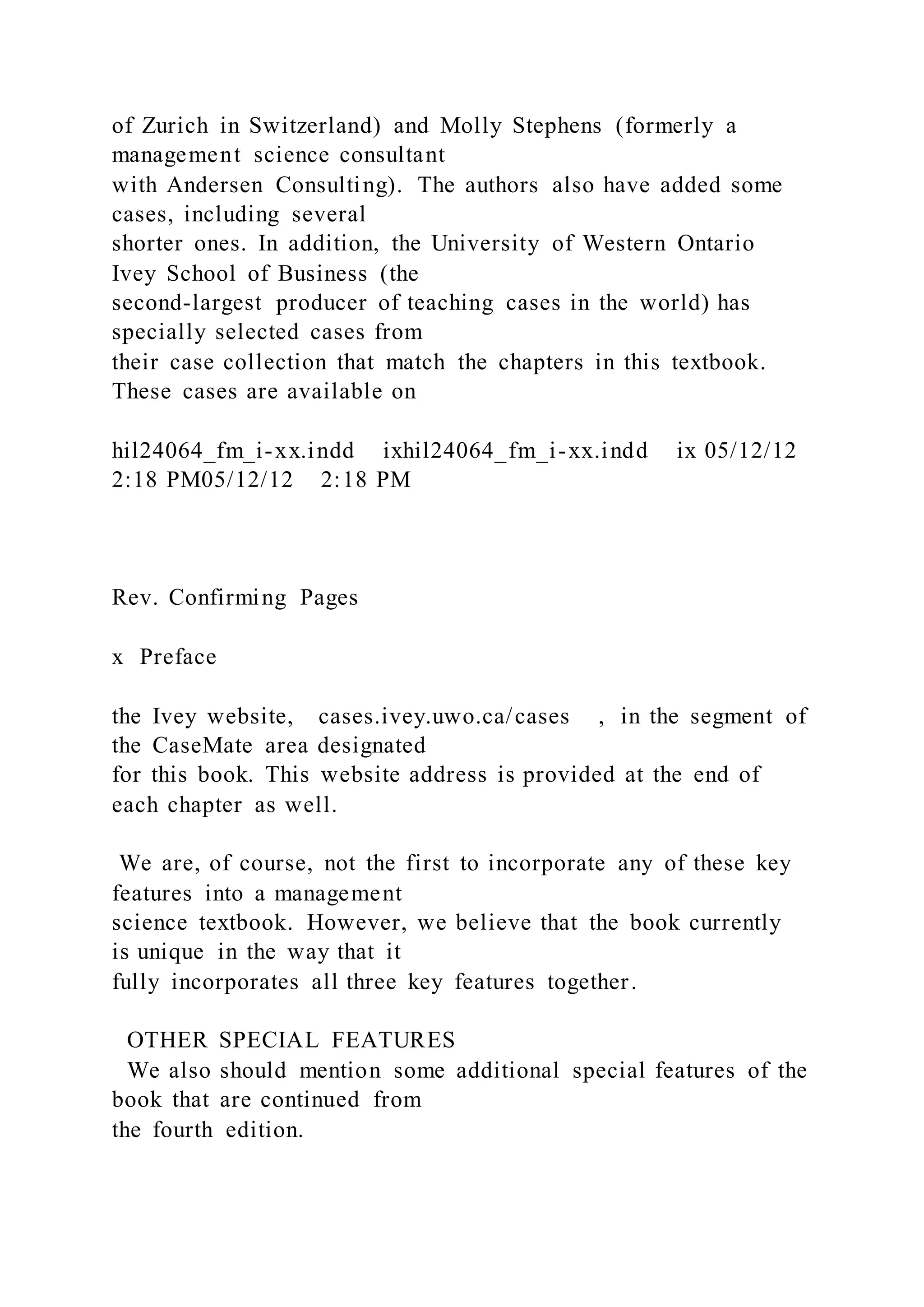 of Zurich in Switzerland) and Molly Stephens (formerly a
management science consultant
with Andersen Consulting). The authors also have added some
cases, including several
shorter ones. In addition, the University of Western Ontario
Ivey School of Business (the
second-largest producer of teaching cases in the world) has
specially selected cases from
their case collection that match the chapters in this textbook.
These cases are available on
hil24064_fm_i-xx.indd ixhil24064_fm_i-xx.indd ix 05/12/12
2:18 PM05/12/12 2:18 PM
Rev. Confirming Pages
x Preface
the Ivey website, cases.ivey.uwo.ca/cases , in the segment of
the CaseMate area designated
for this book. This website address is provided at the end of
each chapter as well.
We are, of course, not the first to incorporate any of these key
features into a management
science textbook. However, we believe that the book currently
is unique in the way that it
fully incorporates all three key features together.
OTHER SPECIAL FEATURES
We also should mention some additional special features of the
book that are continued from
the fourth edition.
 