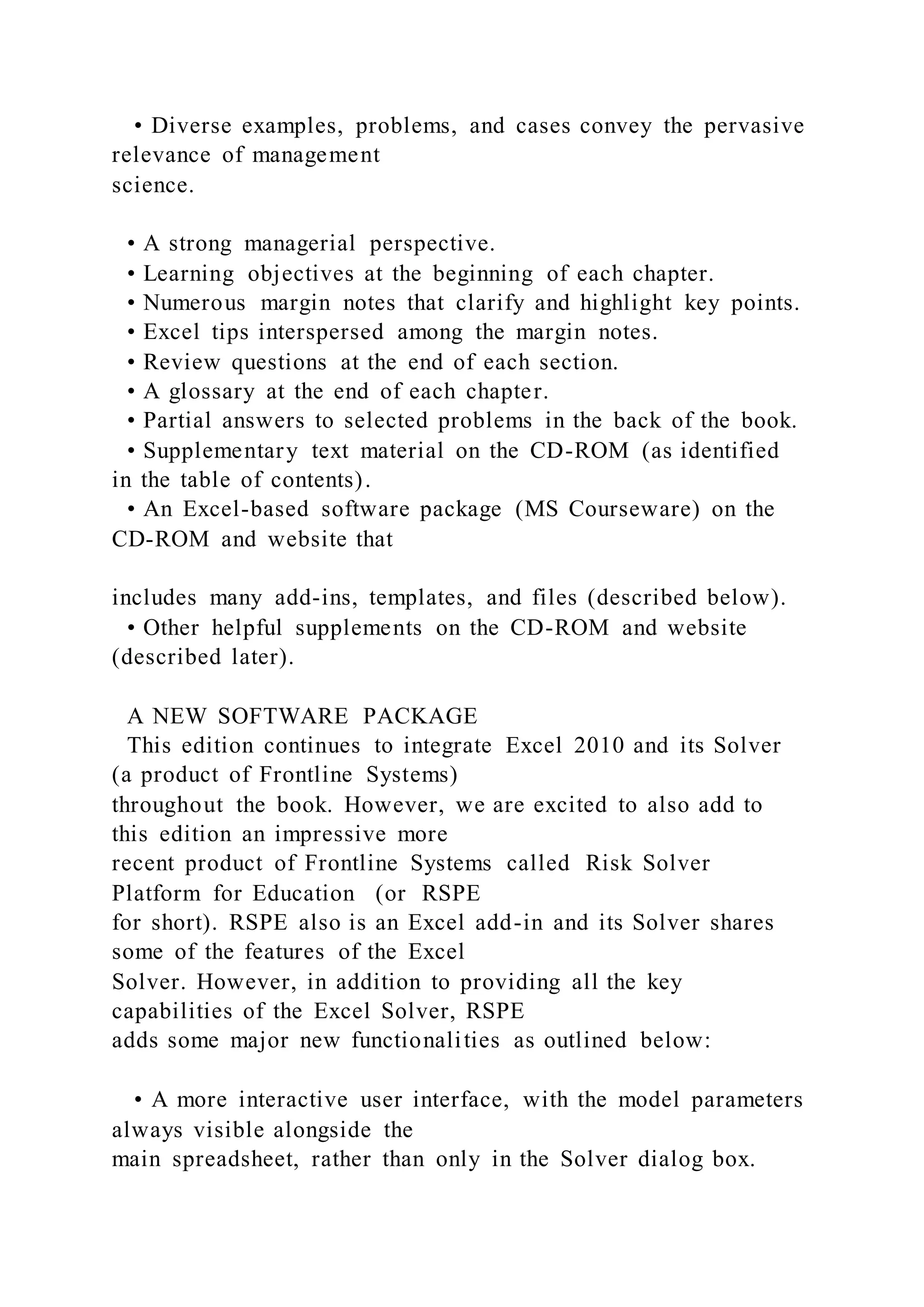 • Diverse examples, problems, and cases convey the pervasive
relevance of management
science.
• A strong managerial perspective.
• Learning objectives at the beginning of each chapter.
• Numerous margin notes that clarify and highlight key points.
• Excel tips interspersed among the margin notes.
• Review questions at the end of each section.
• A glossary at the end of each chapter.
• Partial answers to selected problems in the back of the book.
• Supplementary text material on the CD-ROM (as identified
in the table of contents).
• An Excel-based software package (MS Courseware) on the
CD-ROM and website that
includes many add-ins, templates, and files (described below).
• Other helpful supplements on the CD-ROM and website
(described later).
A NEW SOFTWARE PACKAGE
This edition continues to integrate Excel 2010 and its Solver
(a product of Frontline Systems)
throughout the book. However, we are excited to also add to
this edition an impressive more
recent product of Frontline Systems called Risk Solver
Platform for Education (or RSPE
for short). RSPE also is an Excel add-in and its Solver shares
some of the features of the Excel
Solver. However, in addition to providing all the key
capabilities of the Excel Solver, RSPE
adds some major new functionalities as outlined below:
• A more interactive user interface, with the model parameters
always visible alongside the
main spreadsheet, rather than only in the Solver dialog box.
 