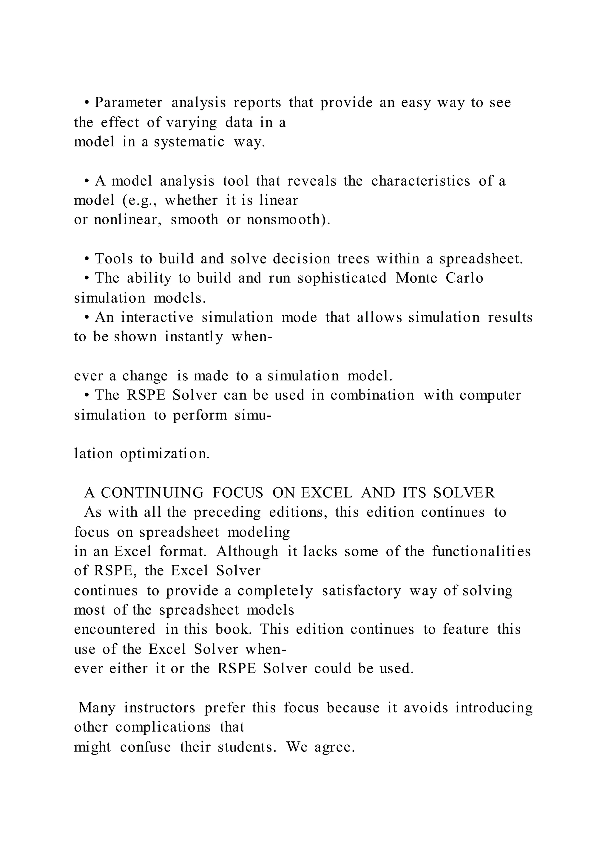 • Parameter analysis reports that provide an easy way to see
the effect of varying data in a
model in a systematic way.
• A model analysis tool that reveals the characteristics of a
model (e.g., whether it is linear
or nonlinear, smooth or nonsmooth).
• Tools to build and solve decision trees within a spreadsheet.
• The ability to build and run sophisticated Monte Carlo
simulation models.
• An interactive simulation mode that allows simulation results
to be shown instantly when-
ever a change is made to a simulation model.
• The RSPE Solver can be used in combination with computer
simulation to perform simu-
lation optimization.
A CONTINUING FOCUS ON EXCEL AND ITS SOLVER
As with all the preceding editions, this edition continues to
focus on spreadsheet modeling
in an Excel format. Although it lacks some of the functionalities
of RSPE, the Excel Solver
continues to provide a completely satisfactory way of solving
most of the spreadsheet models
encountered in this book. This edition continues to feature this
use of the Excel Solver when-
ever either it or the RSPE Solver could be used.
Many instructors prefer this focus because it avoids introducing
other complications that
might confuse their students. We agree.
 