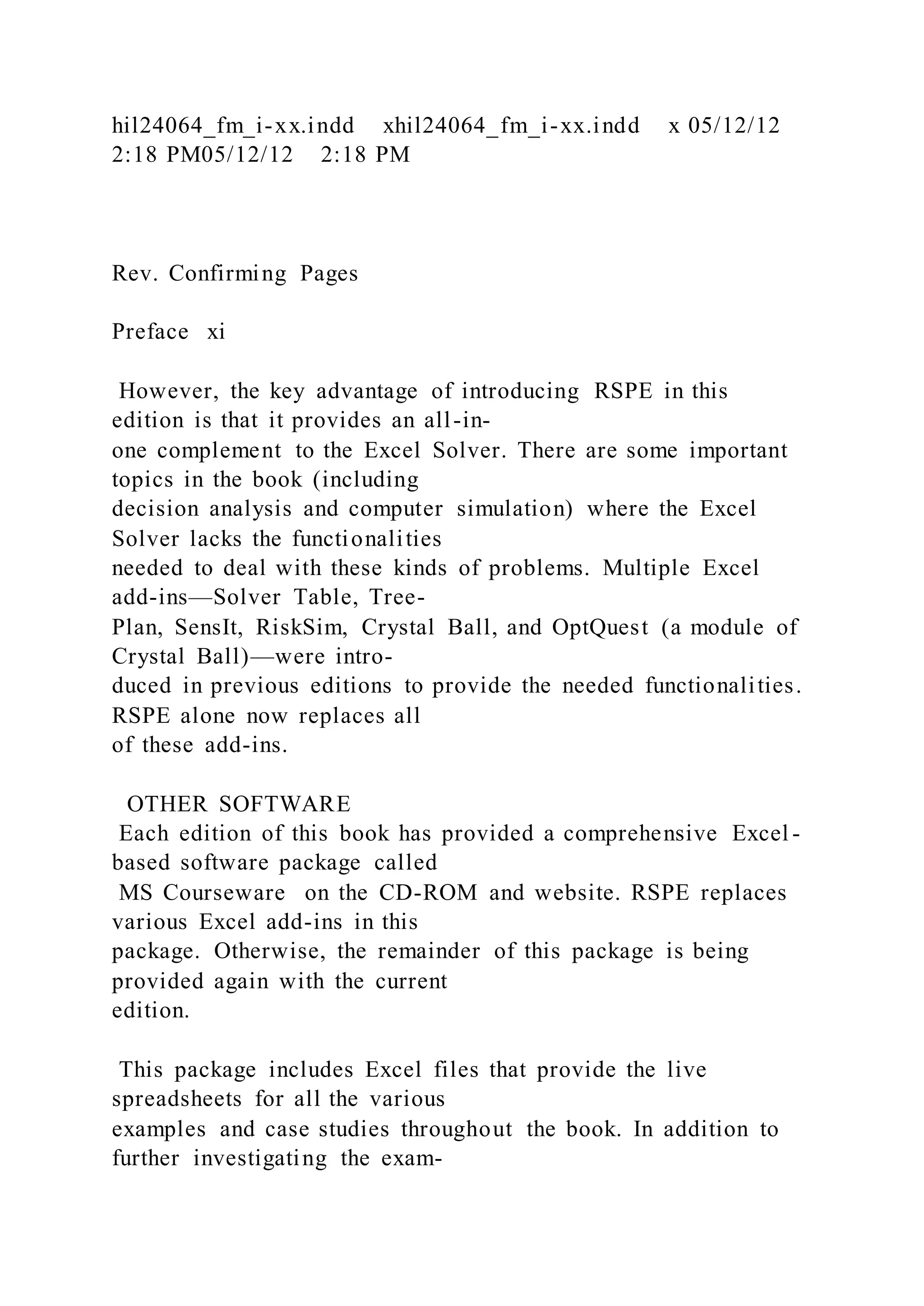 hil24064_fm_i-xx.indd xhil24064_fm_i-xx.indd x 05/12/12
2:18 PM05/12/12 2:18 PM
Rev. Confirming Pages
Preface xi
However, the key advantage of introducing RSPE in this
edition is that it provides an all-in-
one complement to the Excel Solver. There are some important
topics in the book (including
decision analysis and computer simulation) where the Excel
Solver lacks the functionalities
needed to deal with these kinds of problems. Multiple Excel
add-ins—Solver Table, Tree-
Plan, SensIt, RiskSim, Crystal Ball, and OptQuest (a module of
Crystal Ball)—were intro-
duced in previous editions to provide the needed functionalities.
RSPE alone now replaces all
of these add-ins.
OTHER SOFTWARE
Each edition of this book has provided a comprehensive Excel -
based software package called
MS Courseware on the CD-ROM and website. RSPE replaces
various Excel add-ins in this
package. Otherwise, the remainder of this package is being
provided again with the current
edition.
This package includes Excel files that provide the live
spreadsheets for all the various
examples and case studies throughout the book. In addition to
further investigating the exam-
 