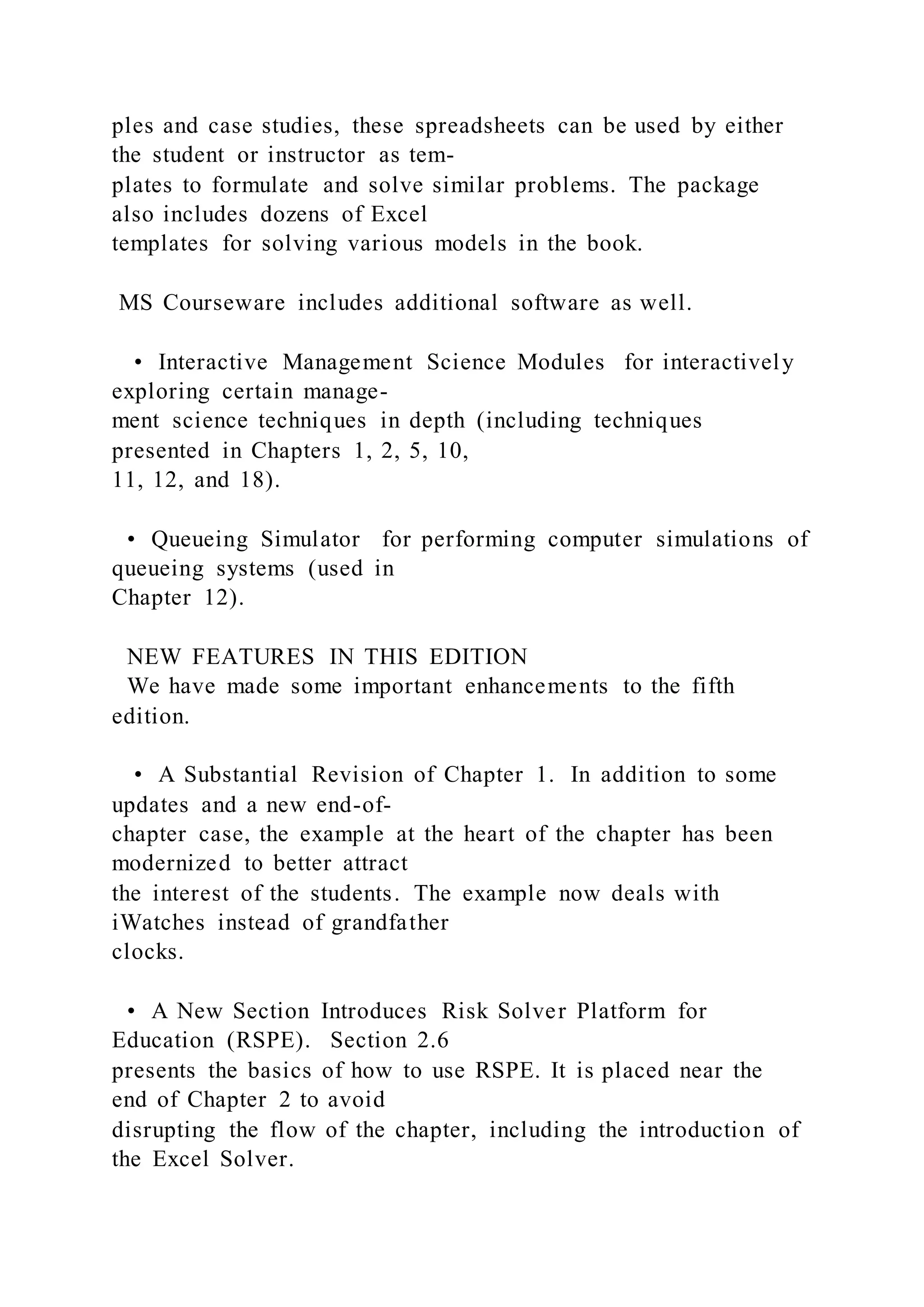 ples and case studies, these spreadsheets can be used by either
the student or instructor as tem-
plates to formulate and solve similar problems. The package
also includes dozens of Excel
templates for solving various models in the book.
MS Courseware includes additional software as well.
• Interactive Management Science Modules for interactively
exploring certain manage-
ment science techniques in depth (including techniques
presented in Chapters 1, 2, 5, 10,
11, 12, and 18).
• Queueing Simulator for performing computer simulations of
queueing systems (used in
Chapter 12).
NEW FEATURES IN THIS EDITION
We have made some important enhancements to the fifth
edition.
• A Substantial Revision of Chapter 1. In addition to some
updates and a new end-of-
chapter case, the example at the heart of the chapter has been
modernized to better attract
the interest of the students. The example now deals with
iWatches instead of grandfather
clocks.
• A New Section Introduces Risk Solver Platform for
Education (RSPE). Section 2.6
presents the basics of how to use RSPE. It is placed near the
end of Chapter 2 to avoid
disrupting the flow of the chapter, including the introduction of
the Excel Solver.
 