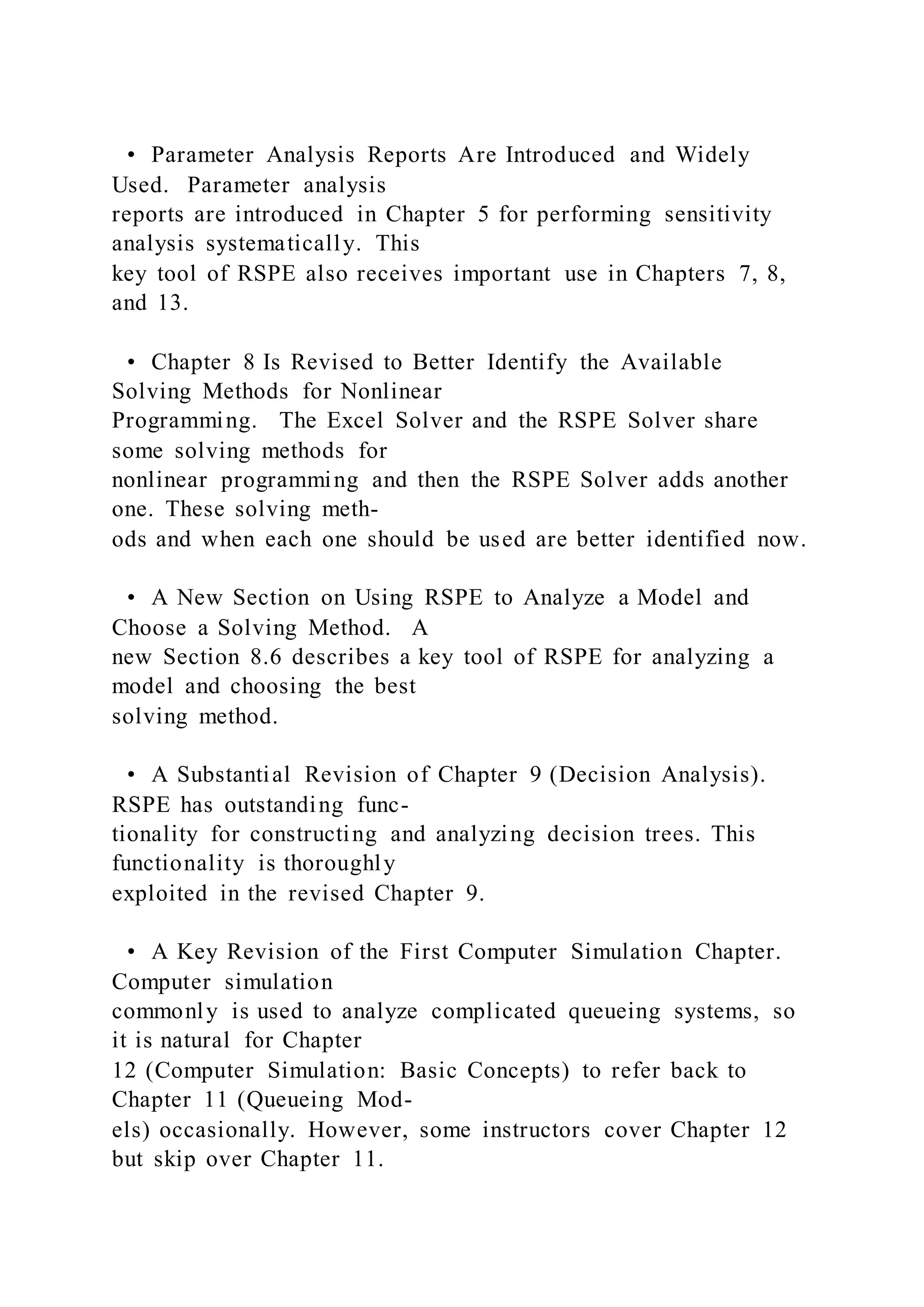 • Parameter Analysis Reports Are Introduced and Widely
Used. Parameter analysis
reports are introduced in Chapter 5 for performing sensitivity
analysis systematically. This
key tool of RSPE also receives important use in Chapters 7, 8,
and 13.
• Chapter 8 Is Revised to Better Identify the Available
Solving Methods for Nonlinear
Programming. The Excel Solver and the RSPE Solver share
some solving methods for
nonlinear programming and then the RSPE Solver adds another
one. These solving meth-
ods and when each one should be used are better identified now.
• A New Section on Using RSPE to Analyze a Model and
Choose a Solving Method. A
new Section 8.6 describes a key tool of RSPE for analyzing a
model and choosing the best
solving method.
• A Substantial Revision of Chapter 9 (Decision Analysis).
RSPE has outstanding func-
tionality for constructing and analyzing decision trees. This
functionality is thoroughly
exploited in the revised Chapter 9.
• A Key Revision of the First Computer Simulation Chapter.
Computer simulation
commonly is used to analyze complicated queueing systems, so
it is natural for Chapter
12 (Computer Simulation: Basic Concepts) to refer back to
Chapter 11 (Queueing Mod-
els) occasionally. However, some instructors cover Chapter 12
but skip over Chapter 11.
 