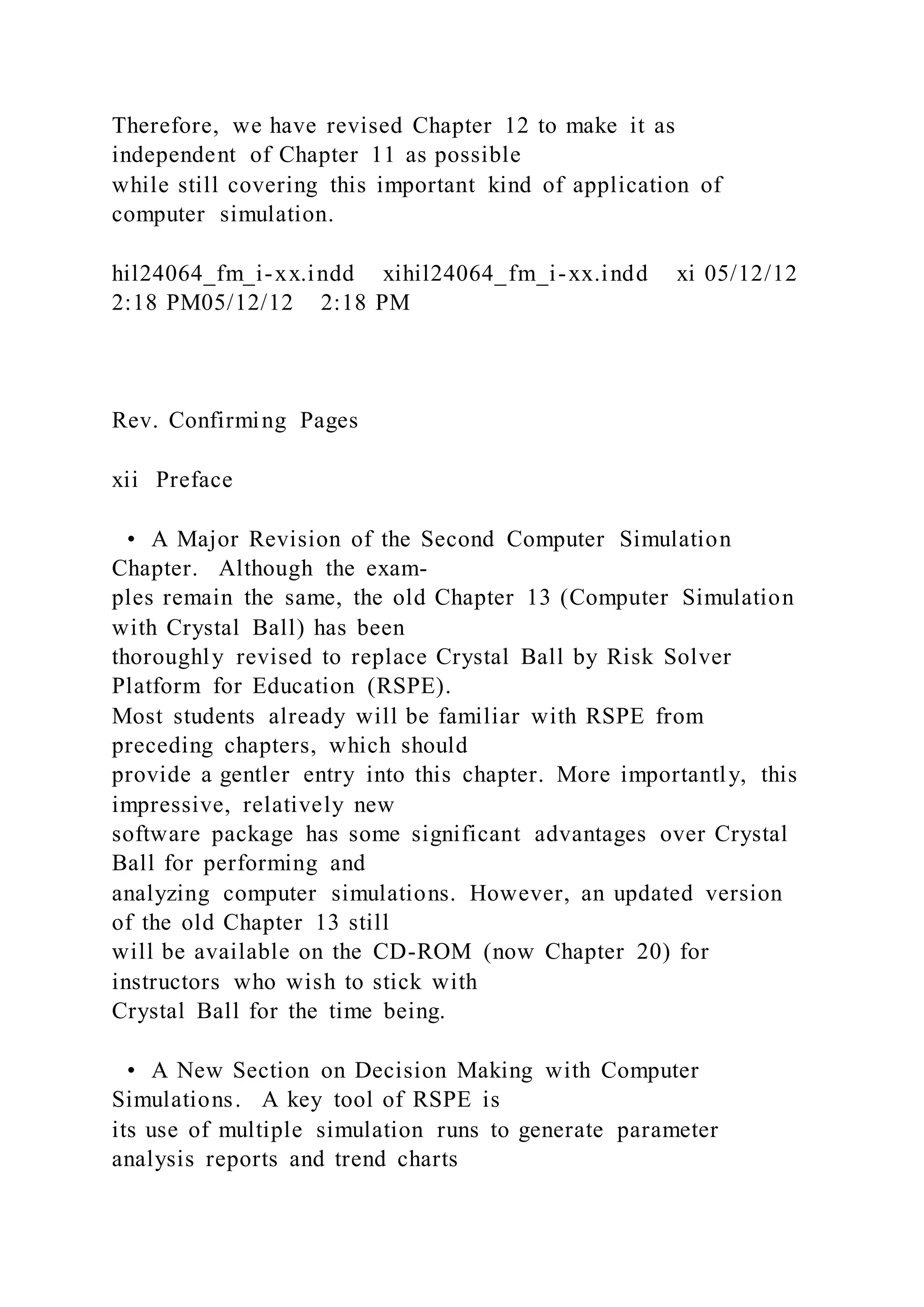 Therefore, we have revised Chapter 12 to make it as
independent of Chapter 11 as possible
while still covering this important kind of application of
computer simulation.
hil24064_fm_i-xx.indd xihil24064_fm_i-xx.indd xi 05/12/12
2:18 PM05/12/12 2:18 PM
Rev. Confirming Pages
xii Preface
• A Major Revision of the Second Computer Simulation
Chapter. Although the exam-
ples remain the same, the old Chapter 13 (Computer Simulation
with Crystal Ball) has been
thoroughly revised to replace Crystal Ball by Risk Solver
Platform for Education (RSPE).
Most students already will be familiar with RSPE from
preceding chapters, which should
provide a gentler entry into this chapter. More importantly, this
impressive, relatively new
software package has some significant advantages over Crystal
Ball for performing and
analyzing computer simulations. However, an updated version
of the old Chapter 13 still
will be available on the CD-ROM (now Chapter 20) for
instructors who wish to stick with
Crystal Ball for the time being.
• A New Section on Decision Making with Computer
Simulations. A key tool of RSPE is
its use of multiple simulation runs to generate parameter
analysis reports and trend charts
 