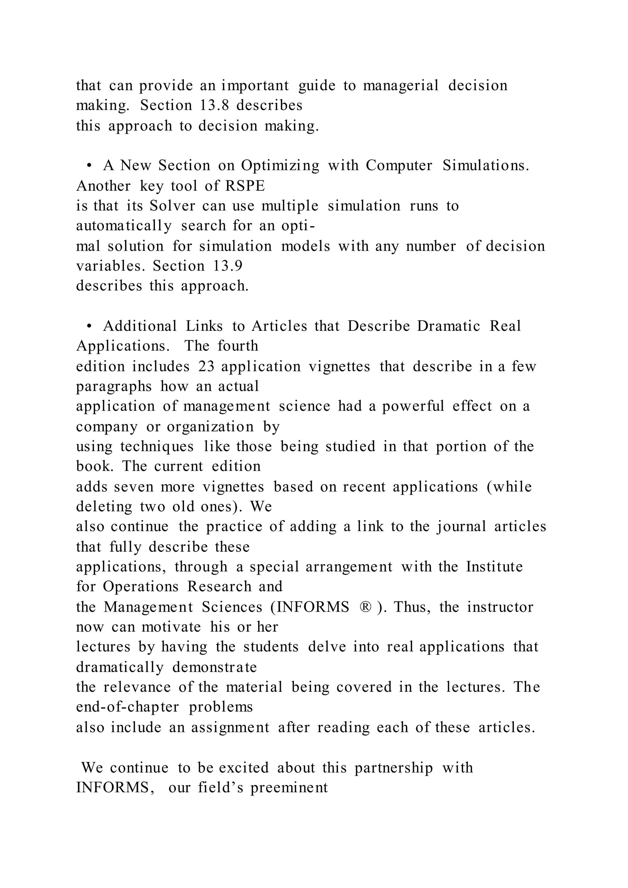 that can provide an important guide to managerial decision
making. Section 13.8 describes
this approach to decision making.
• A New Section on Optimizing with Computer Simulations.
Another key tool of RSPE
is that its Solver can use multiple simulation runs to
automatically search for an opti-
mal solution for simulation models with any number of decision
variables. Section 13.9
describes this approach.
• Additional Links to Articles that Describe Dramatic Real
Applications. The fourth
edition includes 23 application vignettes that describe in a few
paragraphs how an actual
application of management science had a powerful effect on a
company or organization by
using techniques like those being studied in that portion of the
book. The current edition
adds seven more vignettes based on recent applications (while
deleting two old ones). We
also continue the practice of adding a link to the journal articles
that fully describe these
applications, through a special arrangement with the Institute
for Operations Research and
the Management Sciences (INFORMS ® ). Thus, the instructor
now can motivate his or her
lectures by having the students delve into real applications that
dramatically demonstrate
the relevance of the material being covered in the lectures. The
end-of-chapter problems
also include an assignment after reading each of these articles.
We continue to be excited about this partnership with
INFORMS, our field’s preeminent
 