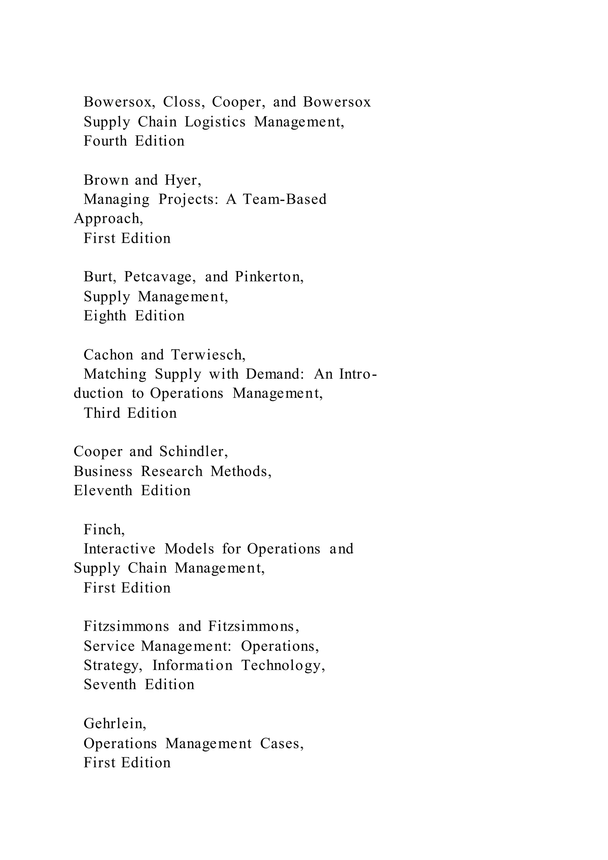 Bowersox, Closs, Cooper, and Bowersox
Supply Chain Logistics Management,
Fourth Edition
Brown and Hyer,
Managing Projects: A Team-Based
Approach,
First Edition
Burt, Petcavage, and Pinkerton,
Supply Management,
Eighth Edition
Cachon and Terwiesch,
Matching Supply with Demand: An Intro-
duction to Operations Management,
Third Edition
Cooper and Schindler,
Business Research Methods,
Eleventh Edition
Finch,
Interactive Models for Operations and
Supply Chain Management,
First Edition
Fitzsimmons and Fitzsimmons,
Service Management: Operations,
Strategy, Information Technology,
Seventh Edition
Gehrlein,
Operations Management Cases,
First Edition
 