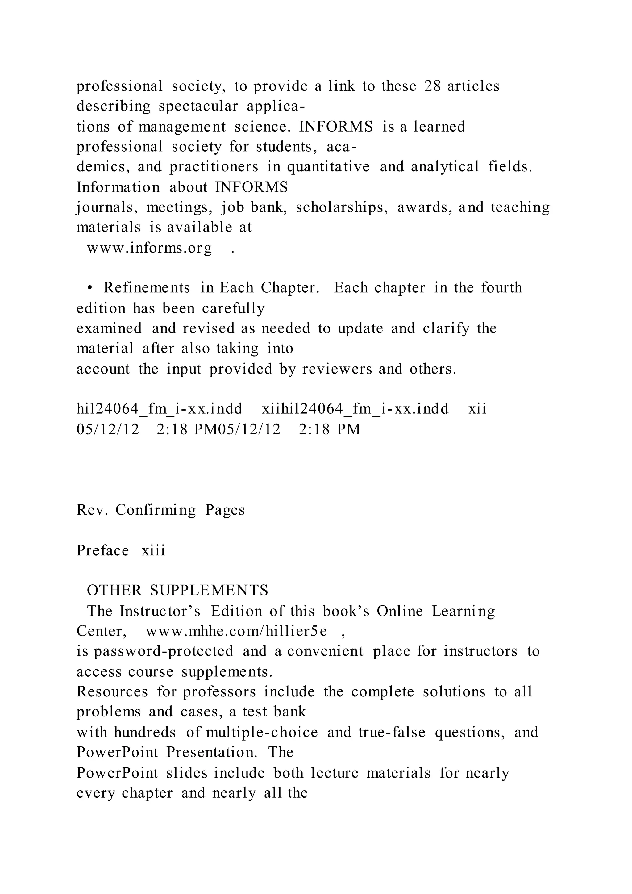 professional society, to provide a link to these 28 articles
describing spectacular applica-
tions of management science. INFORMS is a learned
professional society for students, aca-
demics, and practitioners in quantitative and analytical fields.
Information about INFORMS
journals, meetings, job bank, scholarships, awards, and teaching
materials is available at
www.informs.org .
• Refinements in Each Chapter. Each chapter in the fourth
edition has been carefully
examined and revised as needed to update and clarify the
material after also taking into
account the input provided by reviewers and others.
hil24064_fm_i-xx.indd xiihil24064_fm_i-xx.indd xii
05/12/12 2:18 PM05/12/12 2:18 PM
Rev. Confirming Pages
Preface xiii
OTHER SUPPLEMENTS
The Instructor’s Edition of this book’s Online Learning
Center, www.mhhe.com/hillier5e ,
is password-protected and a convenient place for instructors to
access course supplements.
Resources for professors include the complete solutions to all
problems and cases, a test bank
with hundreds of multiple-choice and true-false questions, and
PowerPoint Presentation. The
PowerPoint slides include both lecture materials for nearly
every chapter and nearly all the
 
