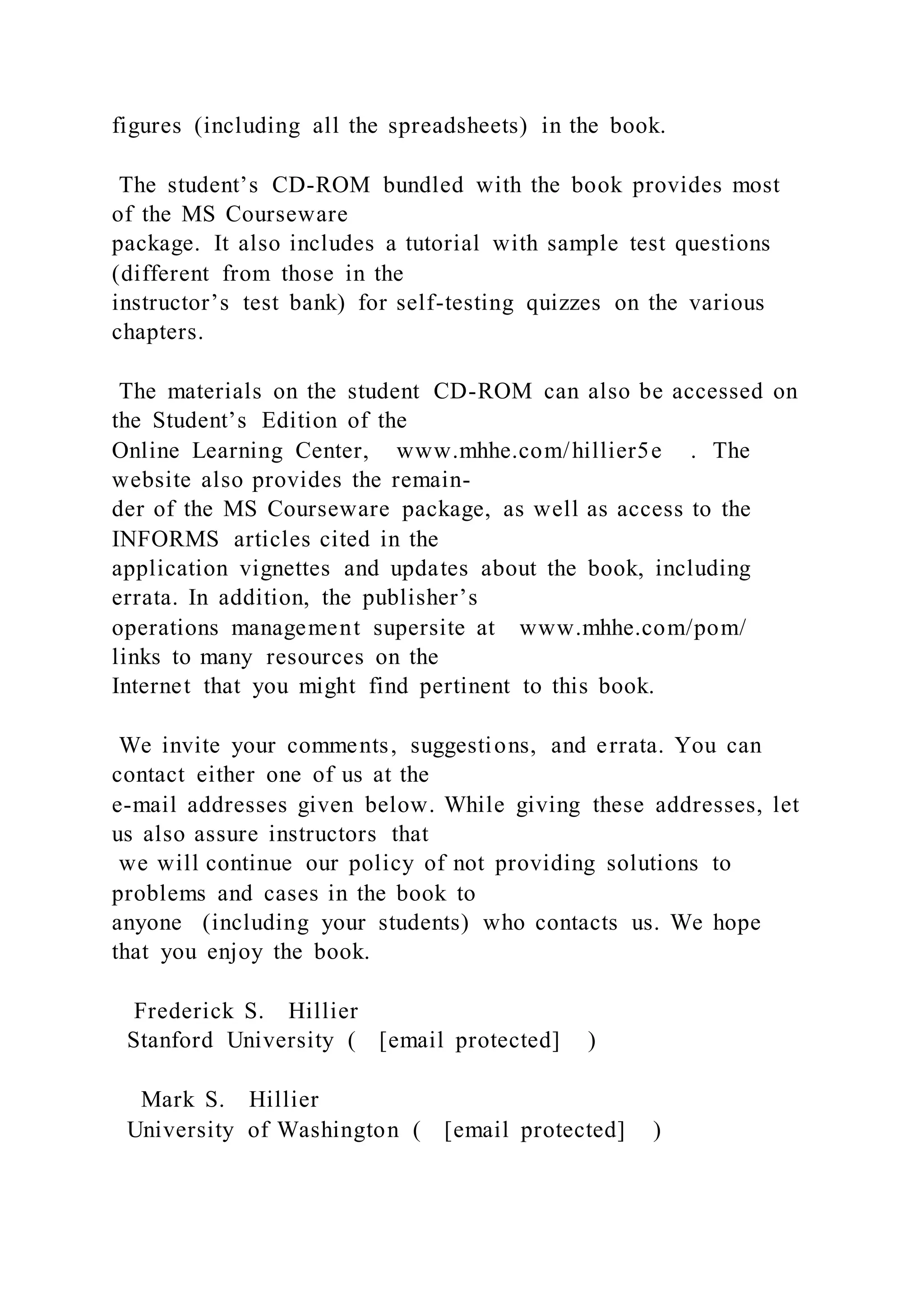 figures (including all the spreadsheets) in the book.
The student’s CD-ROM bundled with the book provides most
of the MS Courseware
package. It also includes a tutorial with sample test questions
(different from those in the
instructor’s test bank) for self-testing quizzes on the various
chapters.
The materials on the student CD-ROM can also be accessed on
the Student’s Edition of the
Online Learning Center, www.mhhe.com/hillier5e . The
website also provides the remain-
der of the MS Courseware package, as well as access to the
INFORMS articles cited in the
application vignettes and updates about the book, including
errata. In addition, the publisher’s
operations management supersite at www.mhhe.com/pom/
links to many resources on the
Internet that you might find pertinent to this book.
We invite your comments, suggestions, and errata. You can
contact either one of us at the
e-mail addresses given below. While giving these addresses, let
us also assure instructors that
we will continue our policy of not providing solutions to
problems and cases in the book to
anyone (including your students) who contacts us. We hope
that you enjoy the book.
Frederick S. Hillier
Stanford University ( [email protected] )
Mark S. Hillier
University of Washington ( [email protected] )
 