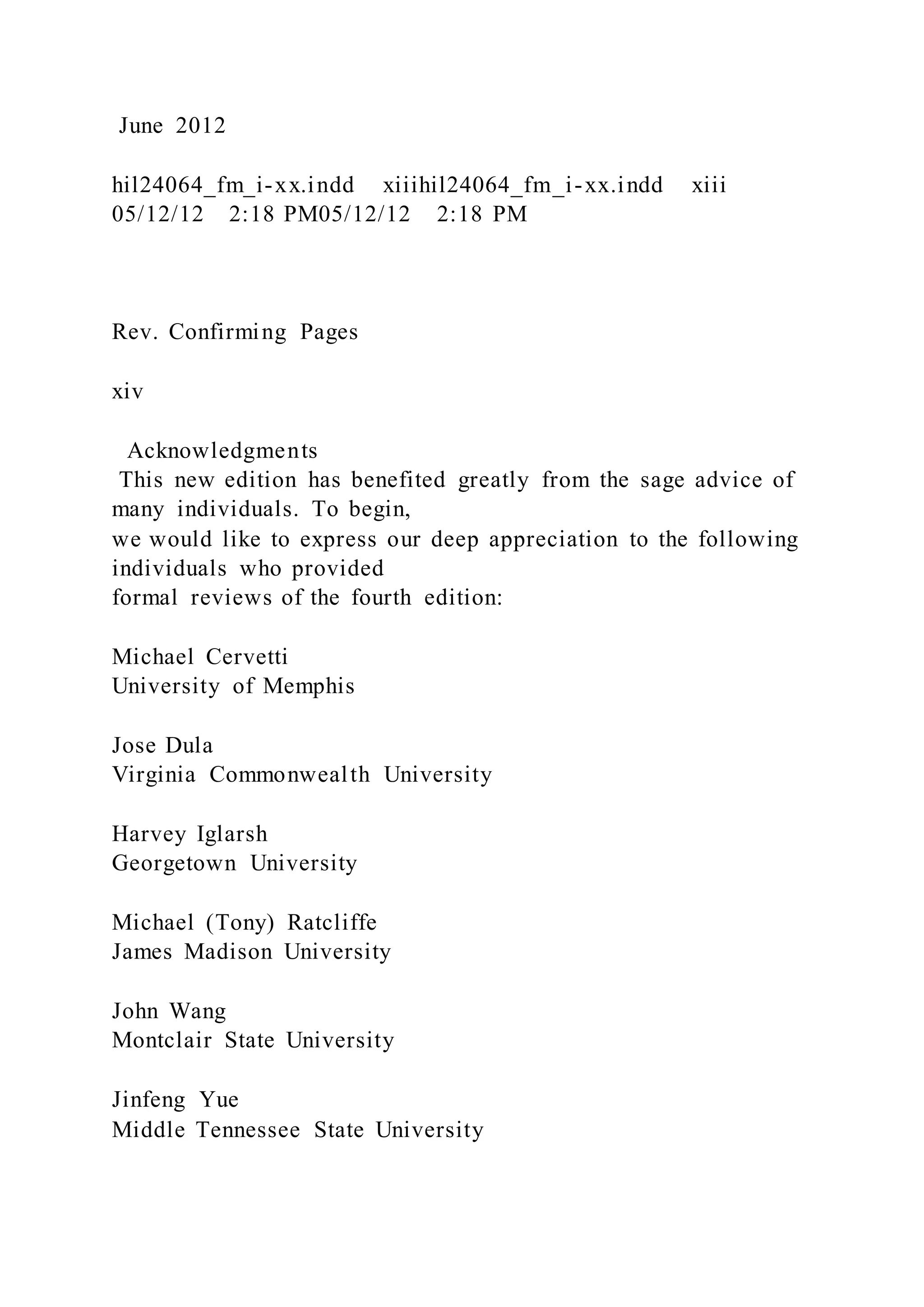 June 2012
hil24064_fm_i-xx.indd xiiihil24064_fm_i-xx.indd xiii
05/12/12 2:18 PM05/12/12 2:18 PM
Rev. Confirming Pages
xiv
Acknowledgments
This new edition has benefited greatly from the sage advice of
many individuals. To begin,
we would like to express our deep appreciation to the following
individuals who provided
formal reviews of the fourth edition:
Michael Cervetti
University of Memphis
Jose Dula
Virginia Commonwealth University
Harvey Iglarsh
Georgetown University
Michael (Tony) Ratcliffe
James Madison University
John Wang
Montclair State University
Jinfeng Yue
Middle Tennessee State University
 