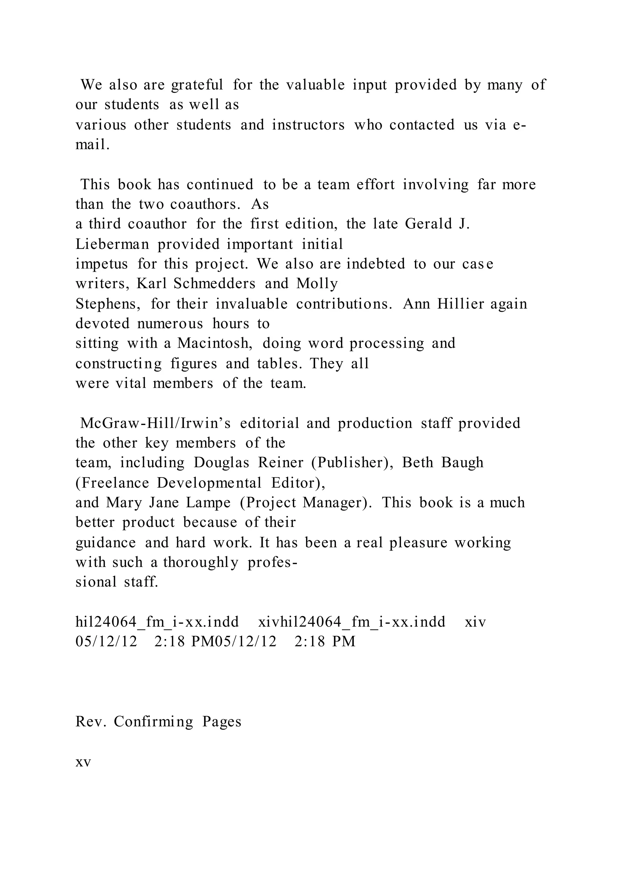 We also are grateful for the valuable input provided by many of
our students as well as
various other students and instructors who contacted us via e-
mail.
This book has continued to be a team effort involving far more
than the two coauthors. As
a third coauthor for the first edition, the late Gerald J.
Lieberman provided important initial
impetus for this project. We also are indebted to our case
writers, Karl Schmedders and Molly
Stephens, for their invaluable contributions. Ann Hillier again
devoted numerous hours to
sitting with a Macintosh, doing word processing and
constructing figures and tables. They all
were vital members of the team.
McGraw-Hill/Irwin’s editorial and production staff provided
the other key members of the
team, including Douglas Reiner (Publisher), Beth Baugh
(Freelance Developmental Editor),
and Mary Jane Lampe (Project Manager). This book is a much
better product because of their
guidance and hard work. It has been a real pleasure working
with such a thoroughly profes-
sional staff.
hil24064_fm_i-xx.indd xivhil24064_fm_i-xx.indd xiv
05/12/12 2:18 PM05/12/12 2:18 PM
Rev. Confirming Pages
xv
 