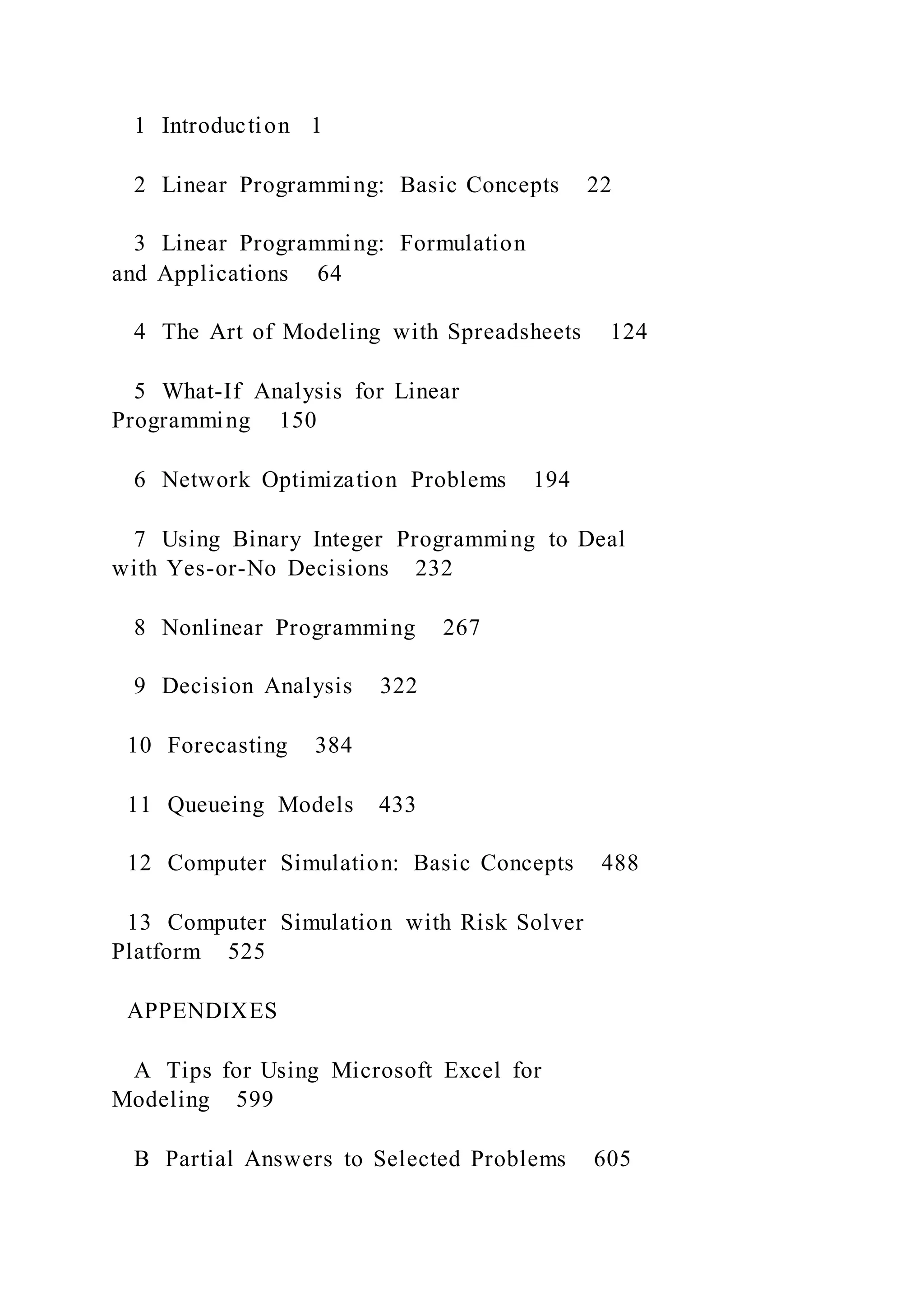 1 Introduction 1
2 Linear Programming: Basic Concepts 22
3 Linear Programming: Formulation
and Applications 64
4 The Art of Modeling with Spreadsheets 124
5 What-If Analysis for Linear
Programming 150
6 Network Optimization Problems 194
7 Using Binary Integer Programming to Deal
with Yes-or-No Decisions 232
8 Nonlinear Programming 267
9 Decision Analysis 322
10 Forecasting 384
11 Queueing Models 433
12 Computer Simulation: Basic Concepts 488
13 Computer Simulation with Risk Solver
Platform 525
APPENDIXES
A Tips for Using Microsoft Excel for
Modeling 599
B Partial Answers to Selected Problems 605
 
