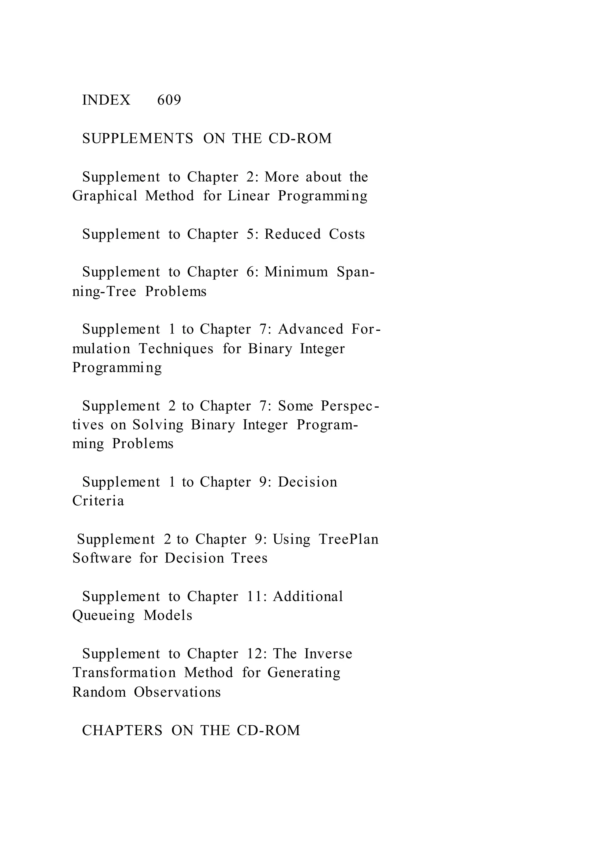 INDEX 609
SUPPLEMENTS ON THE CD-ROM
Supplement to Chapter 2: More about the
Graphical Method for Linear Programming
Supplement to Chapter 5: Reduced Costs
Supplement to Chapter 6: Minimum Span-
ning-Tree Problems
Supplement 1 to Chapter 7: Advanced For-
mulation Techniques for Binary Integer
Programming
Supplement 2 to Chapter 7: Some Perspec-
tives on Solving Binary Integer Program-
ming Problems
Supplement 1 to Chapter 9: Decision
Criteria
Supplement 2 to Chapter 9: Using TreePlan
Software for Decision Trees
Supplement to Chapter 11: Additional
Queueing Models
Supplement to Chapter 12: The Inverse
Transformation Method for Generating
Random Observations
CHAPTERS ON THE CD-ROM
 