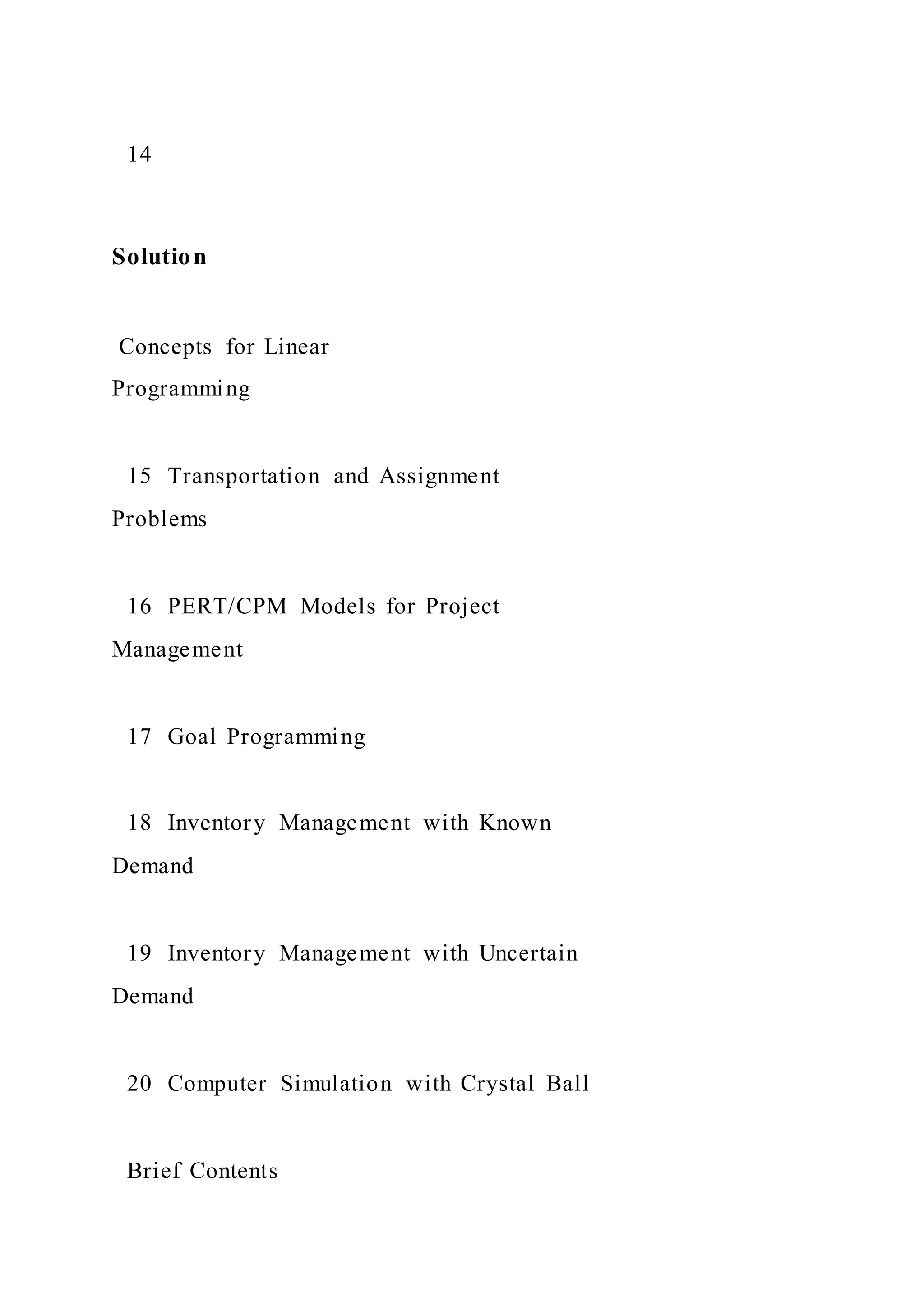 14
Solution
Concepts for Linear
Programming
15 Transportation and Assignment
Problems
16 PERT/CPM Models for Project
Management
17 Goal Programming
18 Inventory Management with Known
Demand
19 Inventory Management with Uncertain
Demand
20 Computer Simulation with Crystal Ball
Brief Contents
 