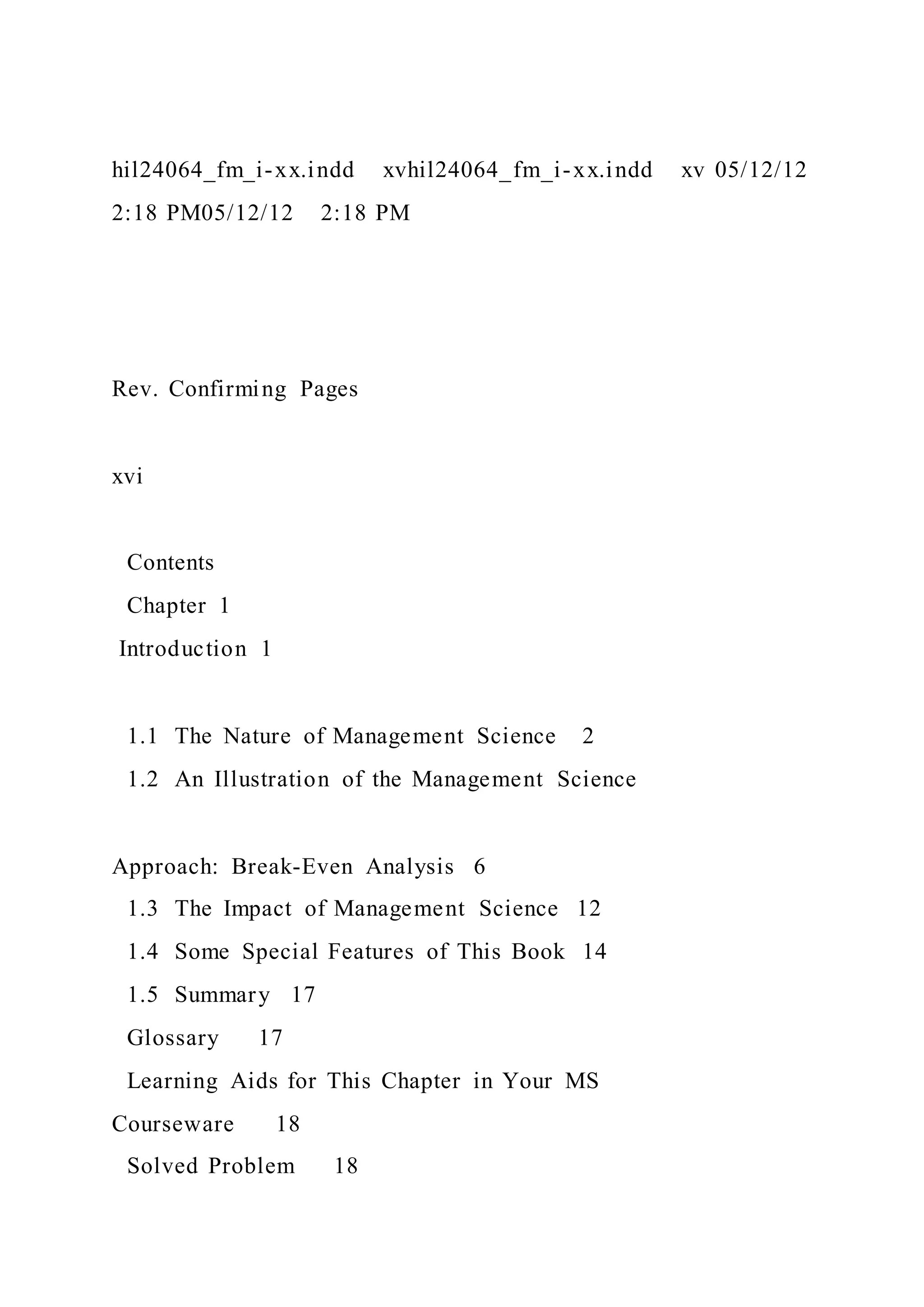 hil24064_fm_i-xx.indd xvhil24064_fm_i-xx.indd xv 05/12/12
2:18 PM05/12/12 2:18 PM
Rev. Confirming Pages
xvi
Contents
Chapter 1
Introduction 1
1.1 The Nature of Management Science 2
1.2 An Illustration of the Management Science
Approach: Break-Even Analysis 6
1.3 The Impact of Management Science 12
1.4 Some Special Features of This Book 14
1.5 Summary 17
Glossary 17
Learning Aids for This Chapter in Your MS
Courseware 18
Solved Problem 18
 