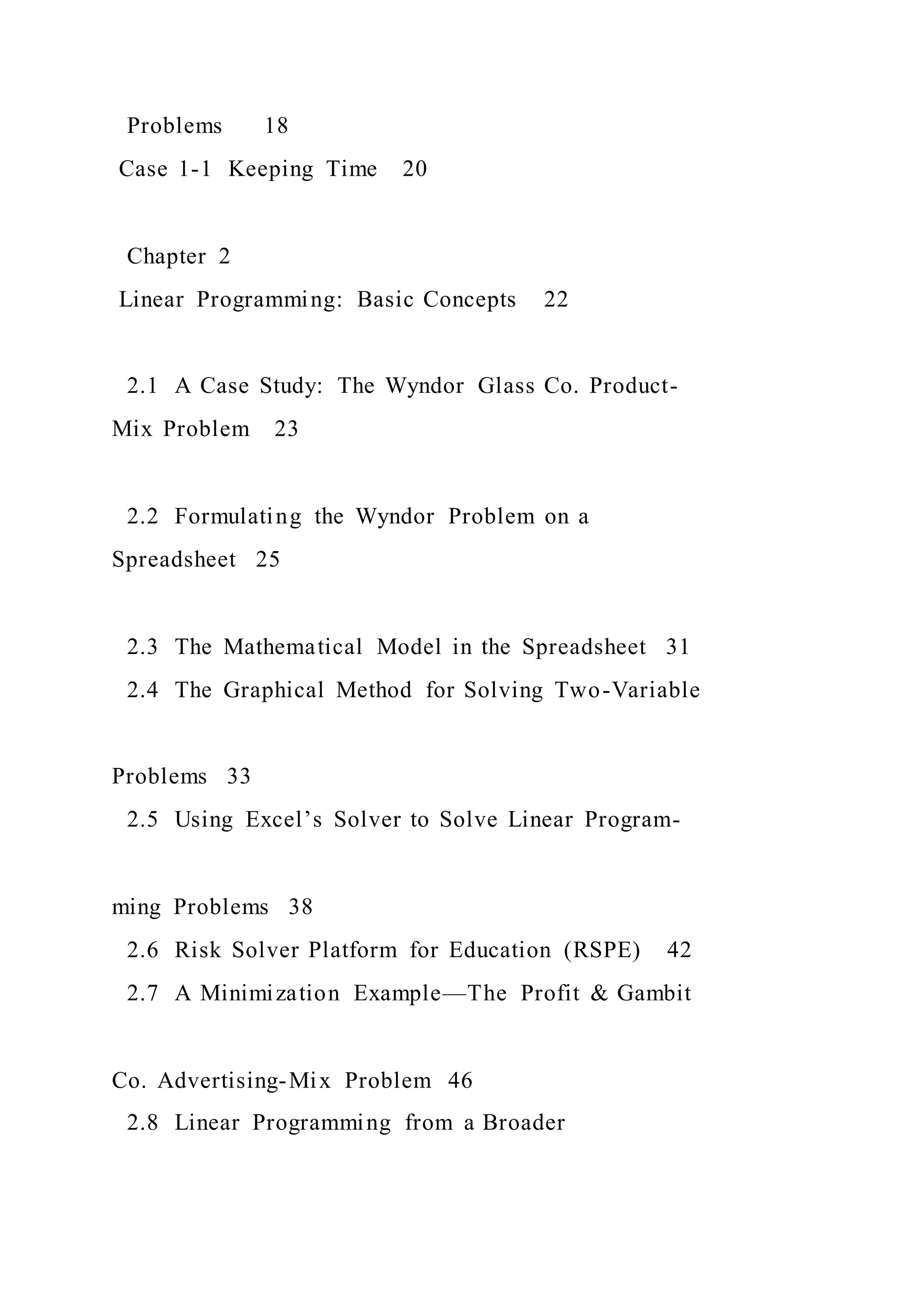 Problems 18
Case 1-1 Keeping Time 20
Chapter 2
Linear Programming: Basic Concepts 22
2.1 A Case Study: The Wyndor Glass Co. Product-
Mix Problem 23
2.2 Formulating the Wyndor Problem on a
Spreadsheet 25
2.3 The Mathematical Model in the Spreadsheet 31
2.4 The Graphical Method for Solving Two-Variable
Problems 33
2.5 Using Excel’s Solver to Solve Linear Program-
ming Problems 38
2.6 Risk Solver Platform for Education (RSPE) 42
2.7 A Minimization Example—The Profit & Gambit
Co. Advertising-Mix Problem 46
2.8 Linear Programming from a Broader
 