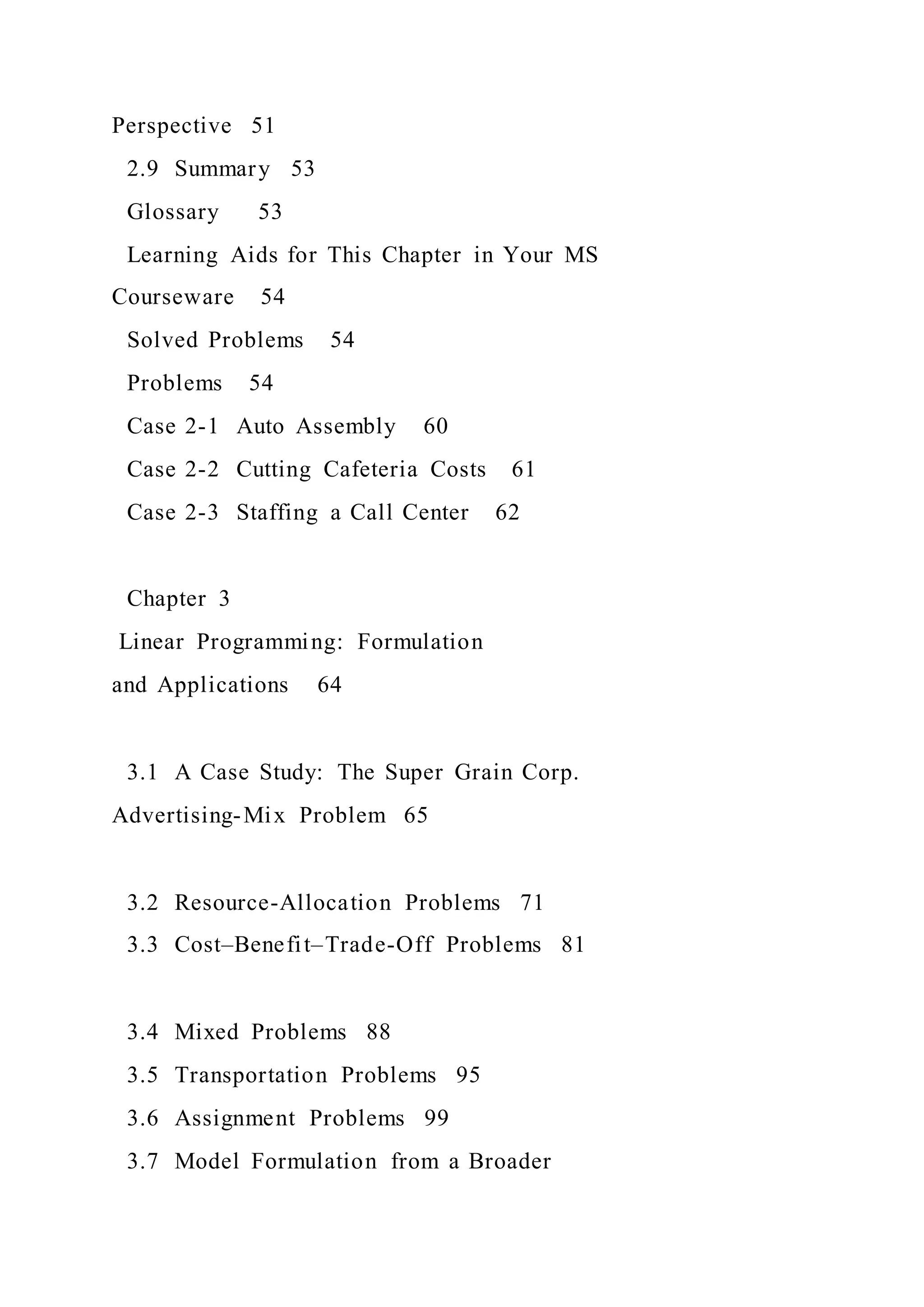 Perspective 51
2.9 Summary 53
Glossary 53
Learning Aids for This Chapter in Your MS
Courseware 54
Solved Problems 54
Problems 54
Case 2-1 Auto Assembly 60
Case 2-2 Cutting Cafeteria Costs 61
Case 2-3 Staffing a Call Center 62
Chapter 3
Linear Programming: Formulation
and Applications 64
3.1 A Case Study: The Super Grain Corp.
Advertising-Mix Problem 65
3.2 Resource-Allocation Problems 71
3.3 Cost–Benefit–Trade-Off Problems 81
3.4 Mixed Problems 88
3.5 Transportation Problems 95
3.6 Assignment Problems 99
3.7 Model Formulation from a Broader
 