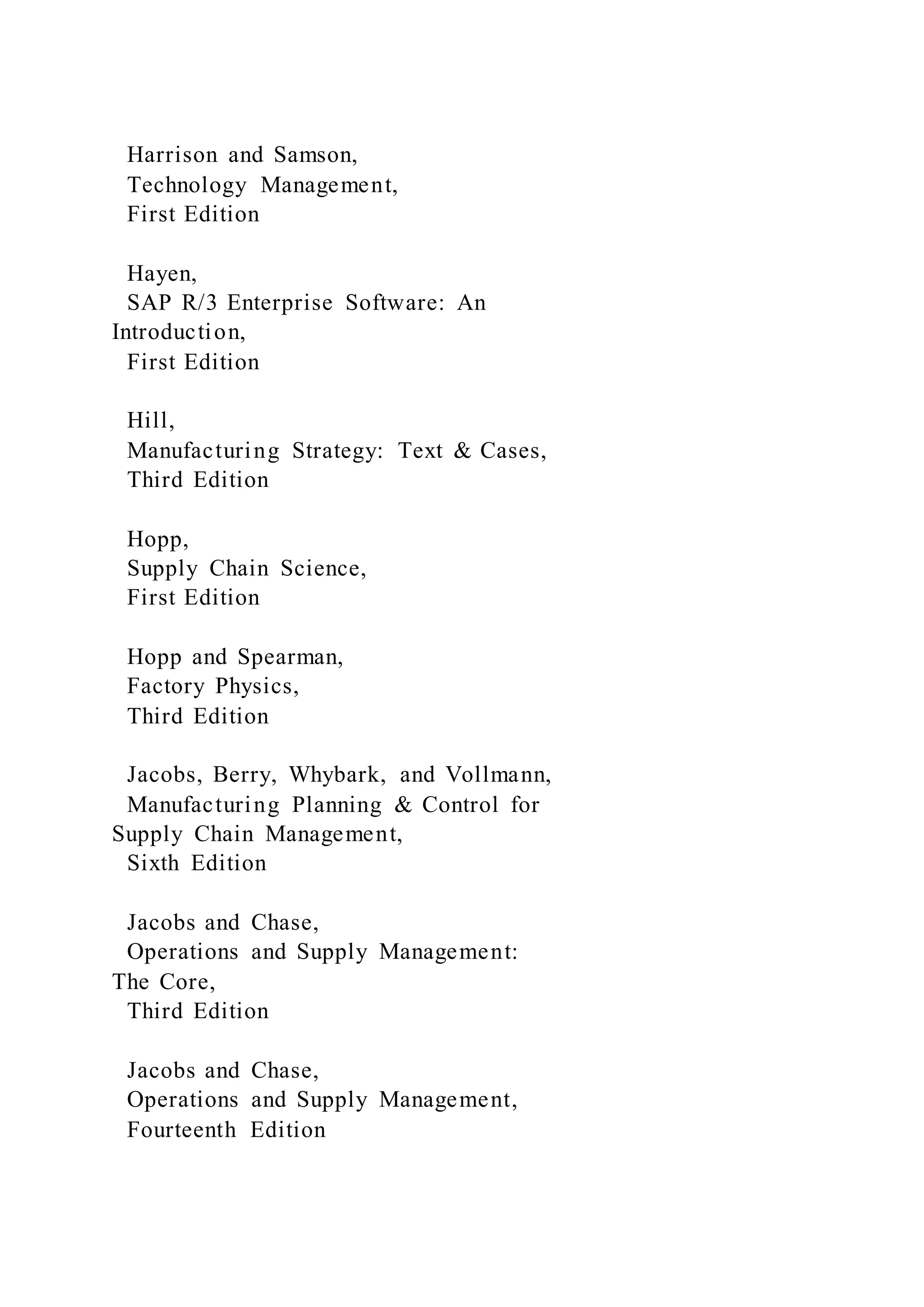 Harrison and Samson,
Technology Management,
First Edition
Hayen,
SAP R/3 Enterprise Software: An
Introduction,
First Edition
Hill,
Manufacturing Strategy: Text & Cases,
Third Edition
Hopp,
Supply Chain Science,
First Edition
Hopp and Spearman,
Factory Physics,
Third Edition
Jacobs, Berry, Whybark, and Vollmann,
Manufacturing Planning & Control for
Supply Chain Management,
Sixth Edition
Jacobs and Chase,
Operations and Supply Management:
The Core,
Third Edition
Jacobs and Chase,
Operations and Supply Management,
Fourteenth Edition
 