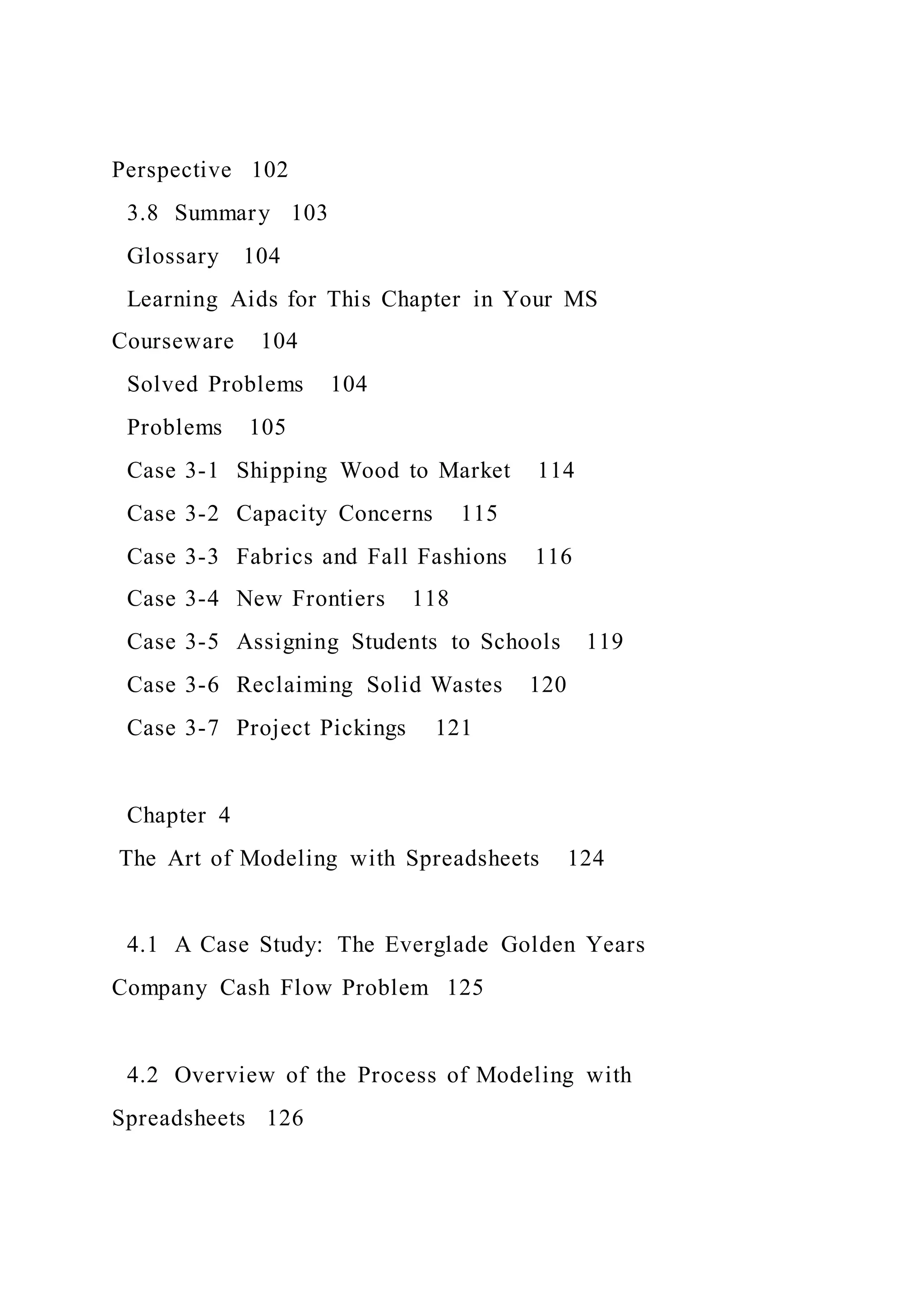 Perspective 102
3.8 Summary 103
Glossary 104
Learning Aids for This Chapter in Your MS
Courseware 104
Solved Problems 104
Problems 105
Case 3-1 Shipping Wood to Market 114
Case 3-2 Capacity Concerns 115
Case 3-3 Fabrics and Fall Fashions 116
Case 3-4 New Frontiers 118
Case 3-5 Assigning Students to Schools 119
Case 3-6 Reclaiming Solid Wastes 120
Case 3-7 Project Pickings 121
Chapter 4
The Art of Modeling with Spreadsheets 124
4.1 A Case Study: The Everglade Golden Years
Company Cash Flow Problem 125
4.2 Overview of the Process of Modeling with
Spreadsheets 126
 