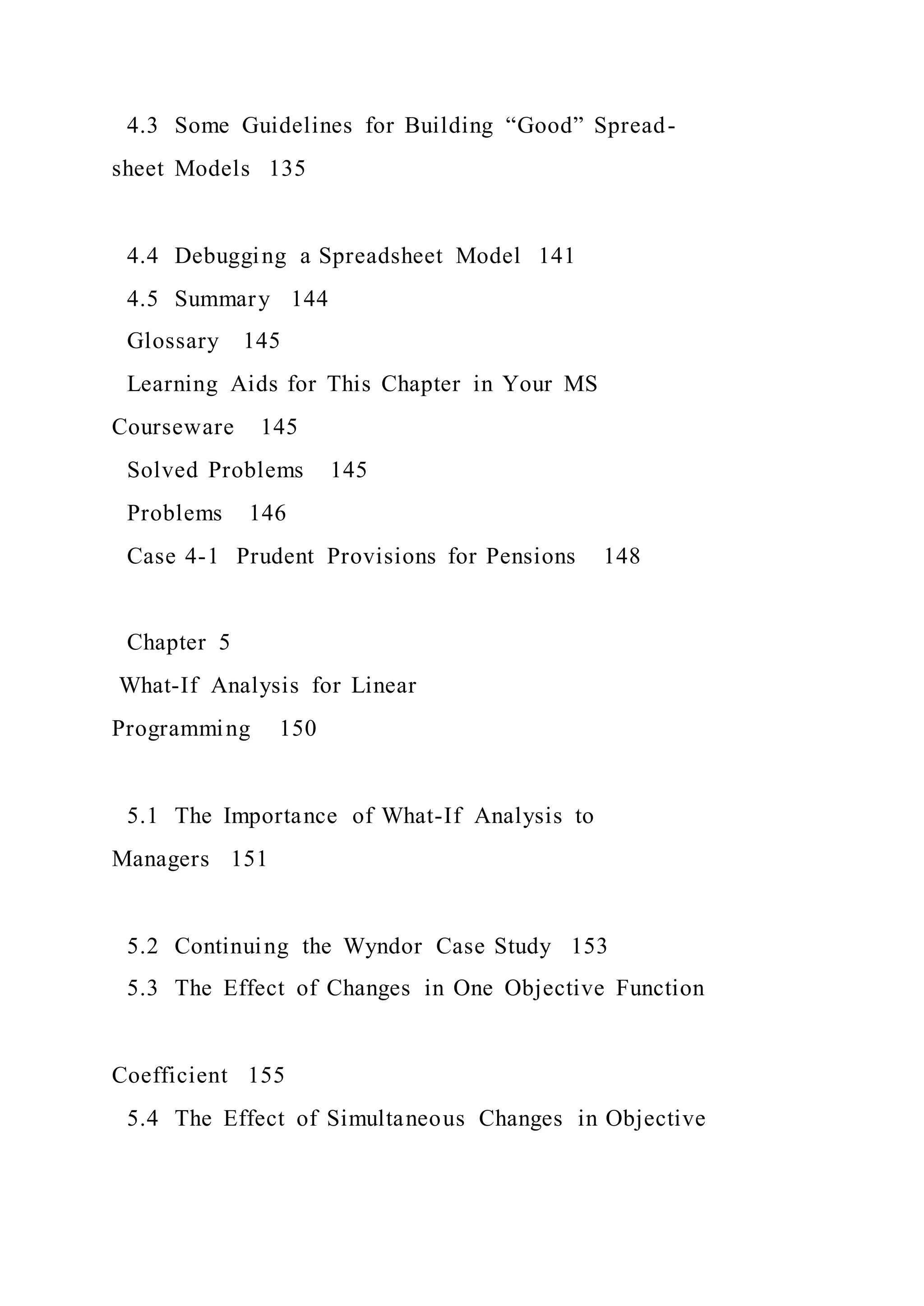 4.3 Some Guidelines for Building “Good” Spread-
sheet Models 135
4.4 Debugging a Spreadsheet Model 141
4.5 Summary 144
Glossary 145
Learning Aids for This Chapter in Your MS
Courseware 145
Solved Problems 145
Problems 146
Case 4-1 Prudent Provisions for Pensions 148
Chapter 5
What-If Analysis for Linear
Programming 150
5.1 The Importance of What-If Analysis to
Managers 151
5.2 Continuing the Wyndor Case Study 153
5.3 The Effect of Changes in One Objective Function
Coefficient 155
5.4 The Effect of Simultaneous Changes in Objective
 