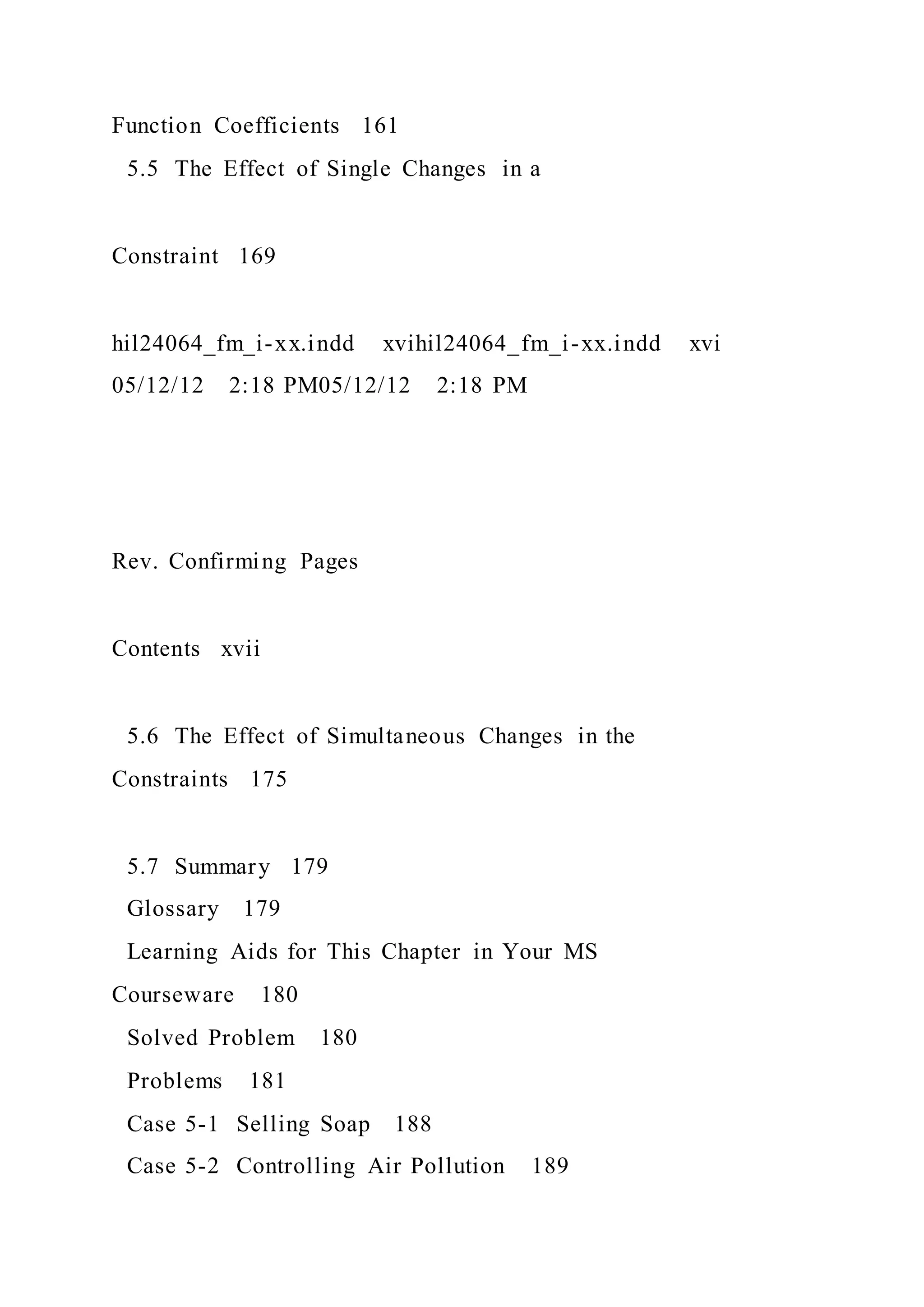 Function Coefficients 161
5.5 The Effect of Single Changes in a
Constraint 169
hil24064_fm_i-xx.indd xvihil24064_fm_i-xx.indd xvi
05/12/12 2:18 PM05/12/12 2:18 PM
Rev. Confirming Pages
Contents xvii
5.6 The Effect of Simultaneous Changes in the
Constraints 175
5.7 Summary 179
Glossary 179
Learning Aids for This Chapter in Your MS
Courseware 180
Solved Problem 180
Problems 181
Case 5-1 Selling Soap 188
Case 5-2 Controlling Air Pollution 189
 