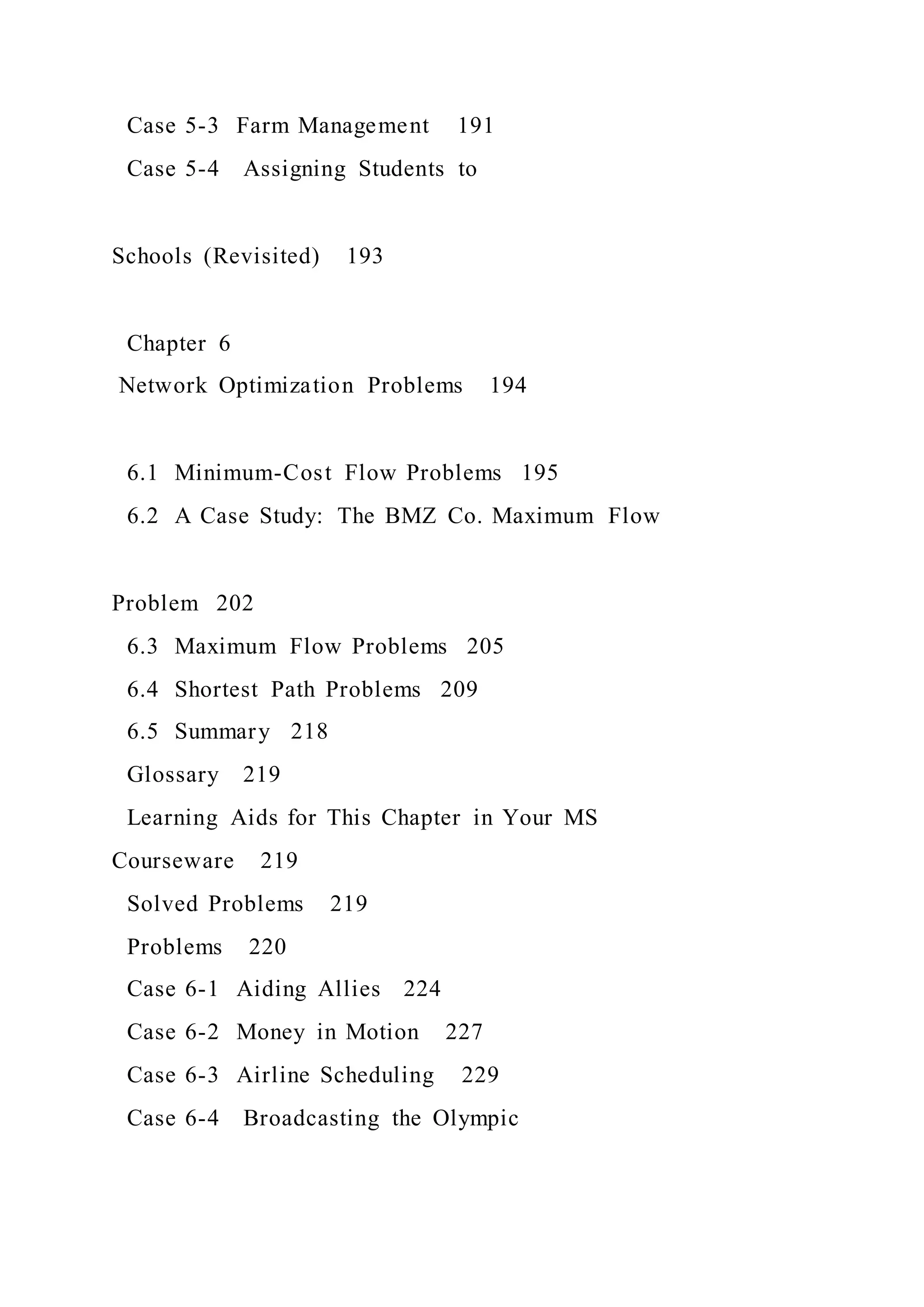 Case 5-3 Farm Management 191
Case 5-4 Assigning Students to
Schools (Revisited) 193
Chapter 6
Network Optimization Problems 194
6.1 Minimum-Cost Flow Problems 195
6.2 A Case Study: The BMZ Co. Maximum Flow
Problem 202
6.3 Maximum Flow Problems 205
6.4 Shortest Path Problems 209
6.5 Summary 218
Glossary 219
Learning Aids for This Chapter in Your MS
Courseware 219
Solved Problems 219
Problems 220
Case 6-1 Aiding Allies 224
Case 6-2 Money in Motion 227
Case 6-3 Airline Scheduling 229
Case 6-4 Broadcasting the Olympic
 