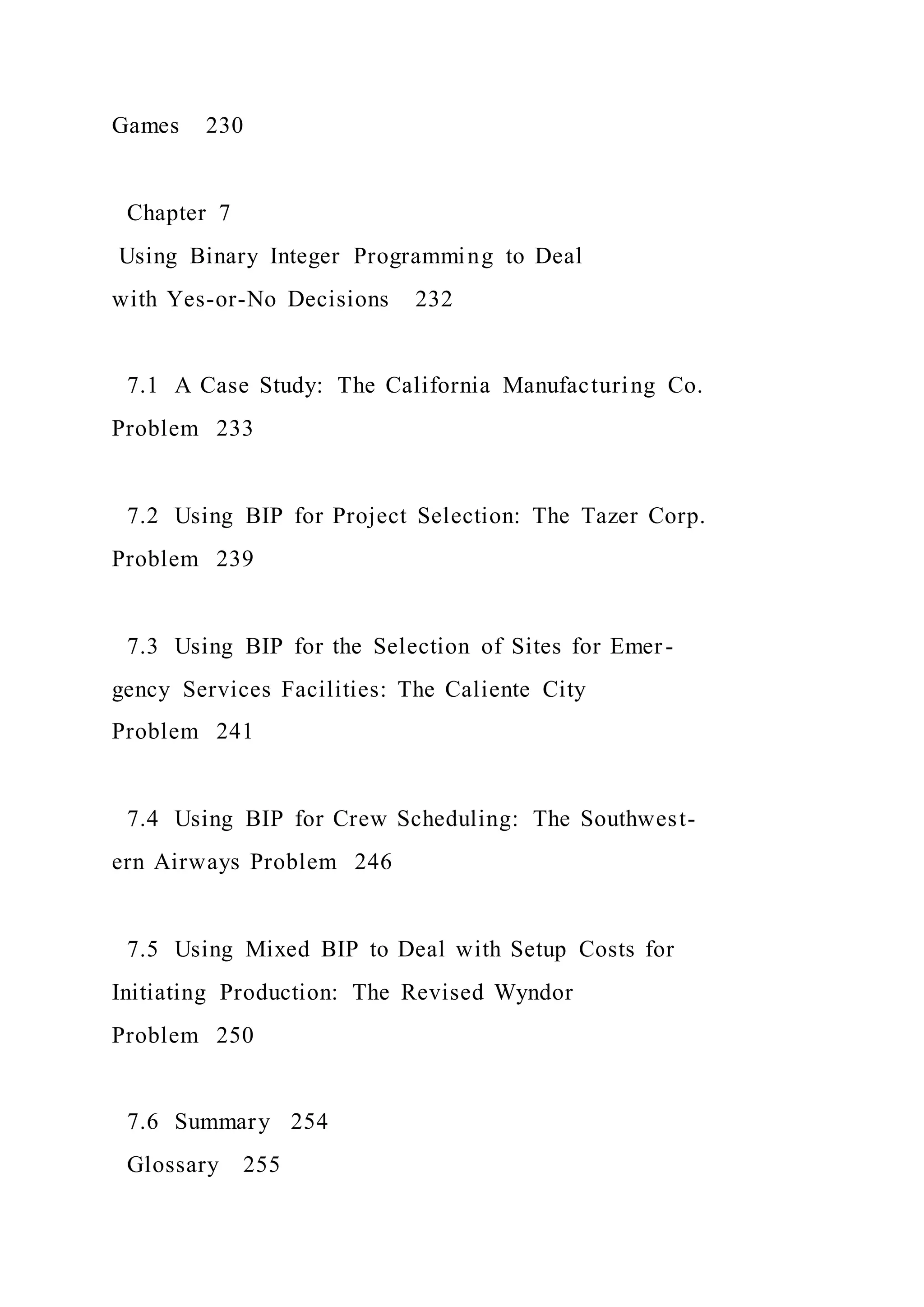 Games 230
Chapter 7
Using Binary Integer Programming to Deal
with Yes-or-No Decisions 232
7.1 A Case Study: The California Manufacturing Co.
Problem 233
7.2 Using BIP for Project Selection: The Tazer Corp.
Problem 239
7.3 Using BIP for the Selection of Sites for Emer-
gency Services Facilities: The Caliente City
Problem 241
7.4 Using BIP for Crew Scheduling: The Southwest-
ern Airways Problem 246
7.5 Using Mixed BIP to Deal with Setup Costs for
Initiating Production: The Revised Wyndor
Problem 250
7.6 Summary 254
Glossary 255
 