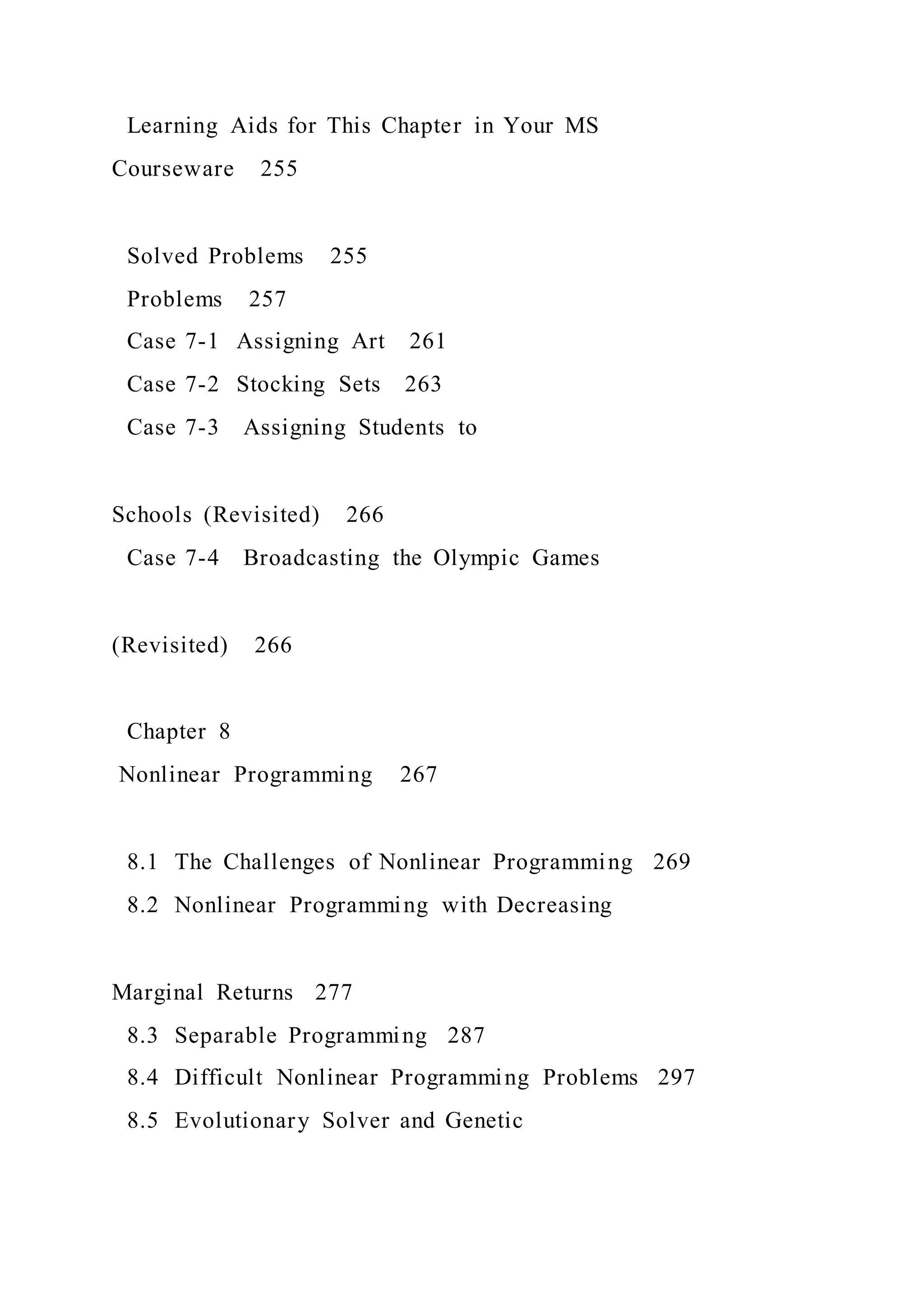 Learning Aids for This Chapter in Your MS
Courseware 255
Solved Problems 255
Problems 257
Case 7-1 Assigning Art 261
Case 7-2 Stocking Sets 263
Case 7-3 Assigning Students to
Schools (Revisited) 266
Case 7-4 Broadcasting the Olympic Games
(Revisited) 266
Chapter 8
Nonlinear Programming 267
8.1 The Challenges of Nonlinear Programming 269
8.2 Nonlinear Programming with Decreasing
Marginal Returns 277
8.3 Separable Programming 287
8.4 Difficult Nonlinear Programming Problems 297
8.5 Evolutionary Solver and Genetic
 