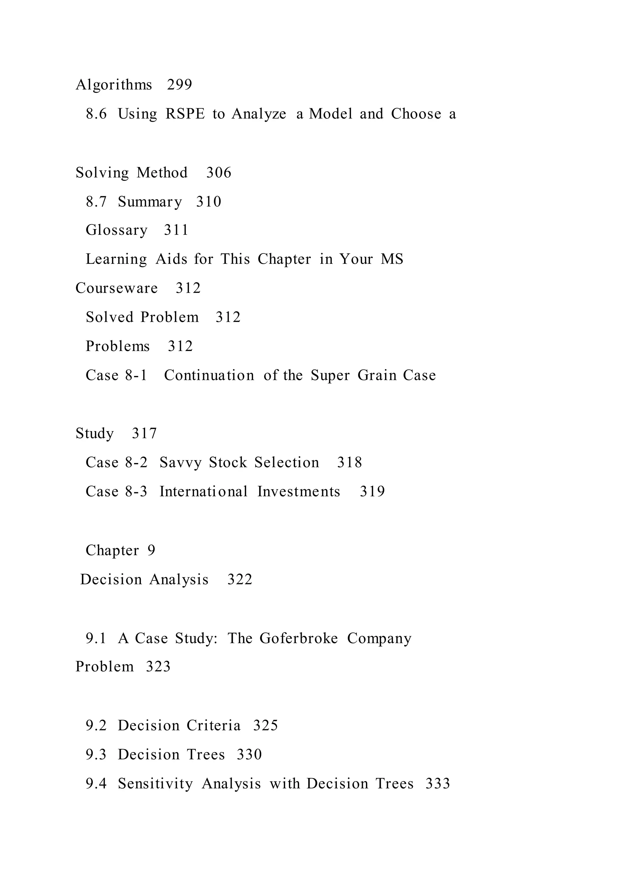Algorithms 299
8.6 Using RSPE to Analyze a Model and Choose a
Solving Method 306
8.7 Summary 310
Glossary 311
Learning Aids for This Chapter in Your MS
Courseware 312
Solved Problem 312
Problems 312
Case 8-1 Continuation of the Super Grain Case
Study 317
Case 8-2 Savvy Stock Selection 318
Case 8-3 International Investments 319
Chapter 9
Decision Analysis 322
9.1 A Case Study: The Goferbroke Company
Problem 323
9.2 Decision Criteria 325
9.3 Decision Trees 330
9.4 Sensitivity Analysis with Decision Trees 333
 