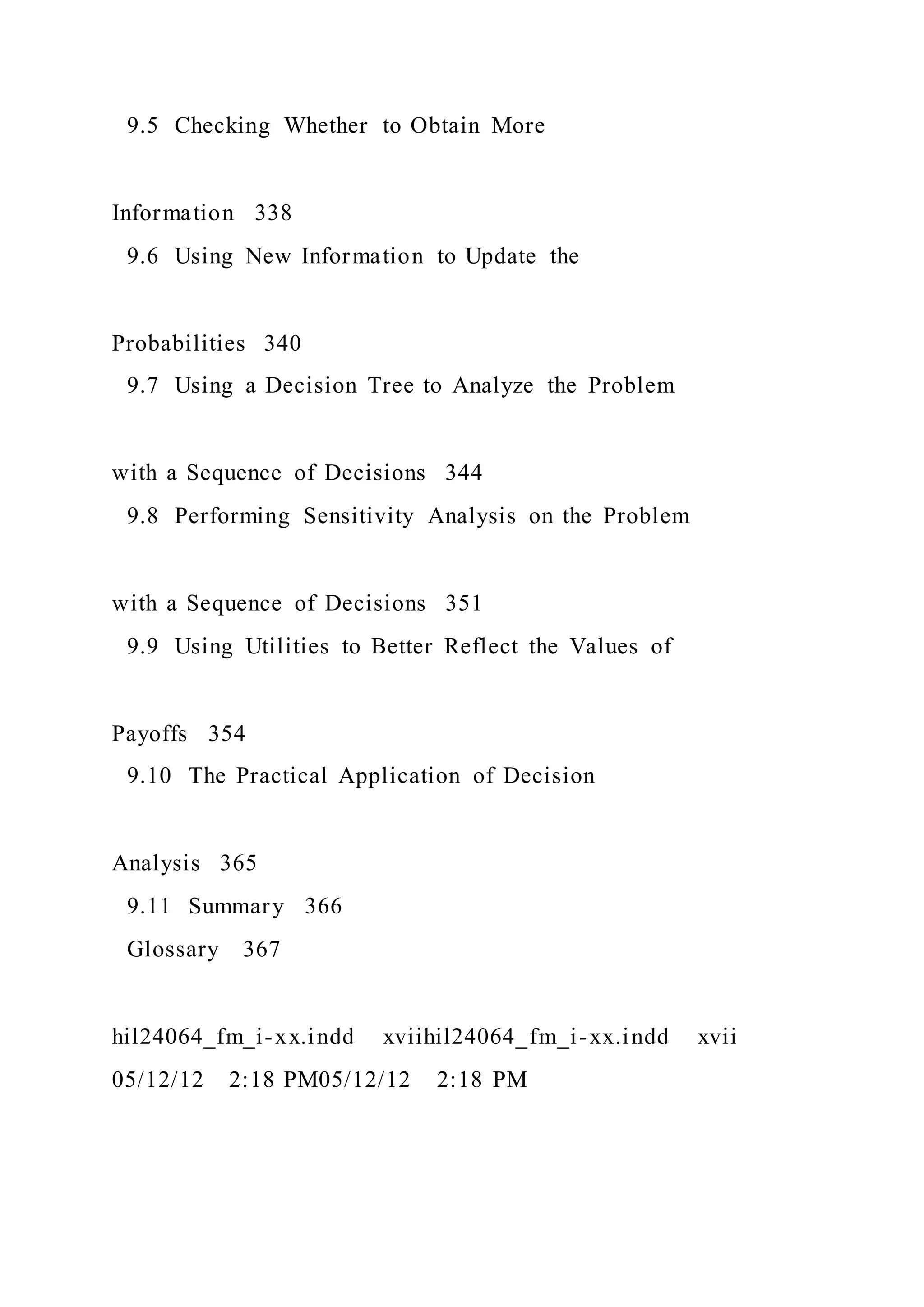 9.5 Checking Whether to Obtain More
Information 338
9.6 Using New Information to Update the
Probabilities 340
9.7 Using a Decision Tree to Analyze the Problem
with a Sequence of Decisions 344
9.8 Performing Sensitivity Analysis on the Problem
with a Sequence of Decisions 351
9.9 Using Utilities to Better Reflect the Values of
Payoffs 354
9.10 The Practical Application of Decision
Analysis 365
9.11 Summary 366
Glossary 367
hil24064_fm_i-xx.indd xviihil24064_fm_i-xx.indd xvii
05/12/12 2:18 PM05/12/12 2:18 PM
 