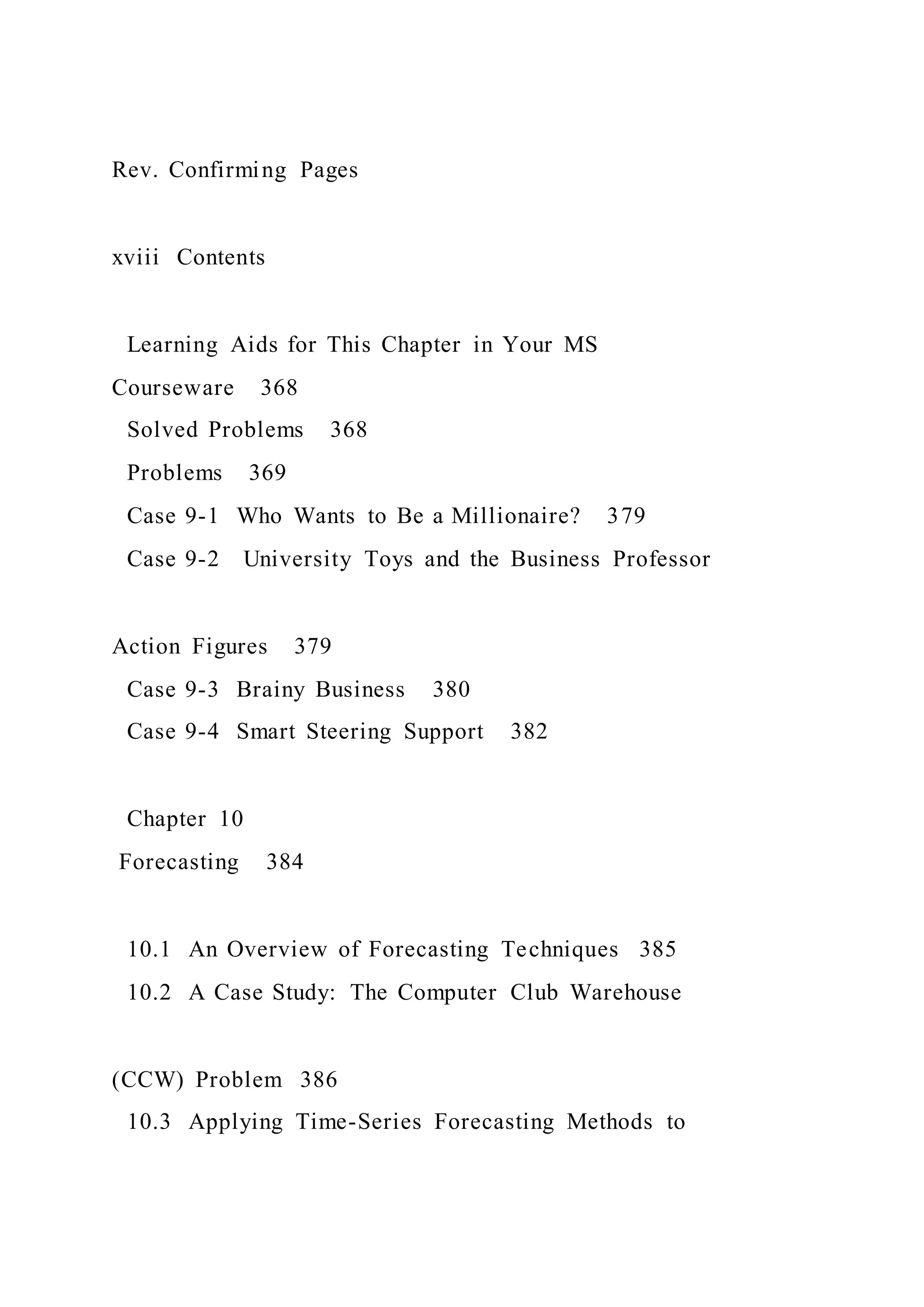 Rev. Confirming Pages
xviii Contents
Learning Aids for This Chapter in Your MS
Courseware 368
Solved Problems 368
Problems 369
Case 9-1 Who Wants to Be a Millionaire? 379
Case 9-2 University Toys and the Business Professor
Action Figures 379
Case 9-3 Brainy Business 380
Case 9-4 Smart Steering Support 382
Chapter 10
Forecasting 384
10.1 An Overview of Forecasting Techniques 385
10.2 A Case Study: The Computer Club Warehouse
(CCW) Problem 386
10.3 Applying Time-Series Forecasting Methods to
 