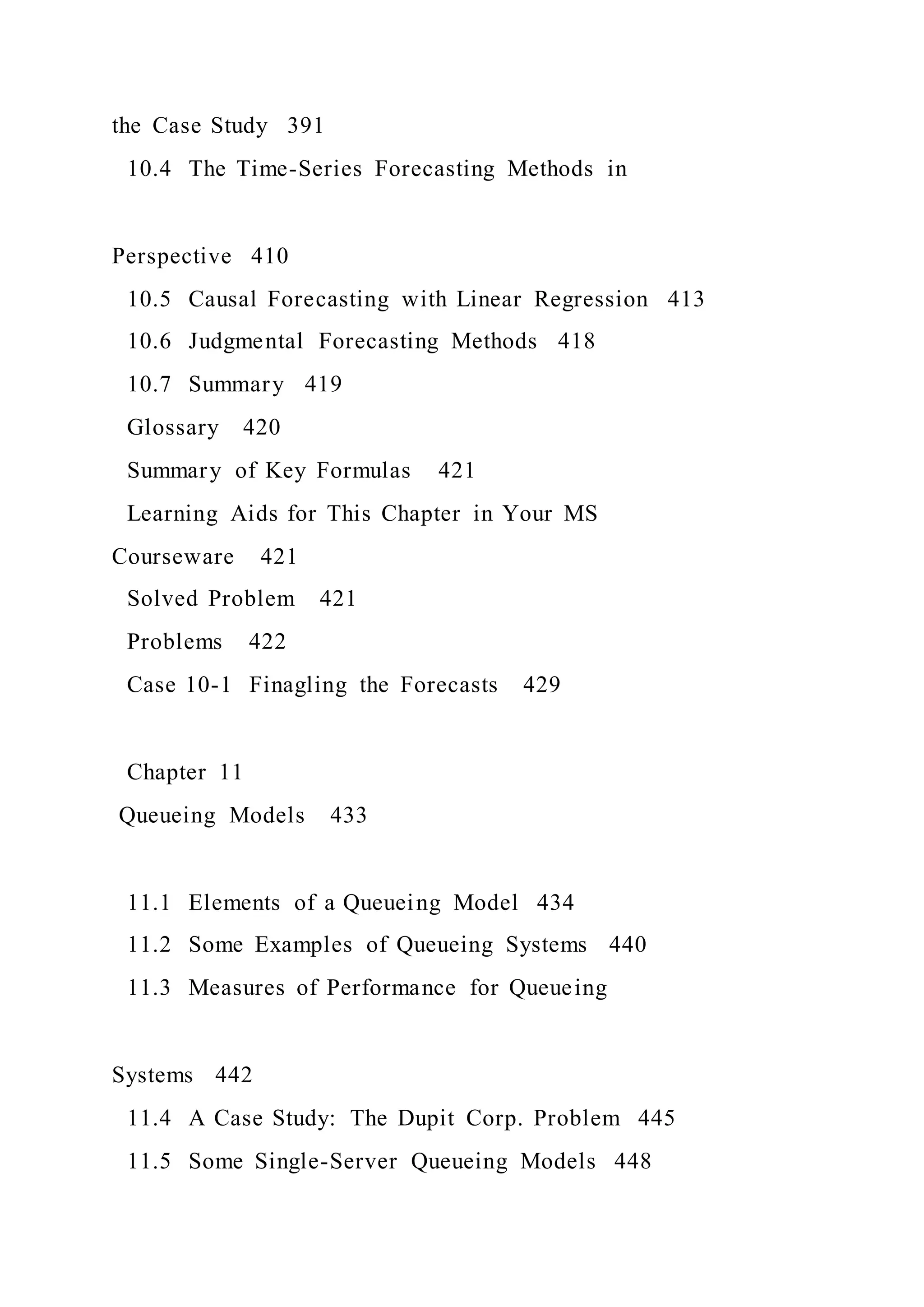 the Case Study 391
10.4 The Time-Series Forecasting Methods in
Perspective 410
10.5 Causal Forecasting with Linear Regression 413
10.6 Judgmental Forecasting Methods 418
10.7 Summary 419
Glossary 420
Summary of Key Formulas 421
Learning Aids for This Chapter in Your MS
Courseware 421
Solved Problem 421
Problems 422
Case 10-1 Finagling the Forecasts 429
Chapter 11
Queueing Models 433
11.1 Elements of a Queueing Model 434
11.2 Some Examples of Queueing Systems 440
11.3 Measures of Performance for Queueing
Systems 442
11.4 A Case Study: The Dupit Corp. Problem 445
11.5 Some Single-Server Queueing Models 448
 