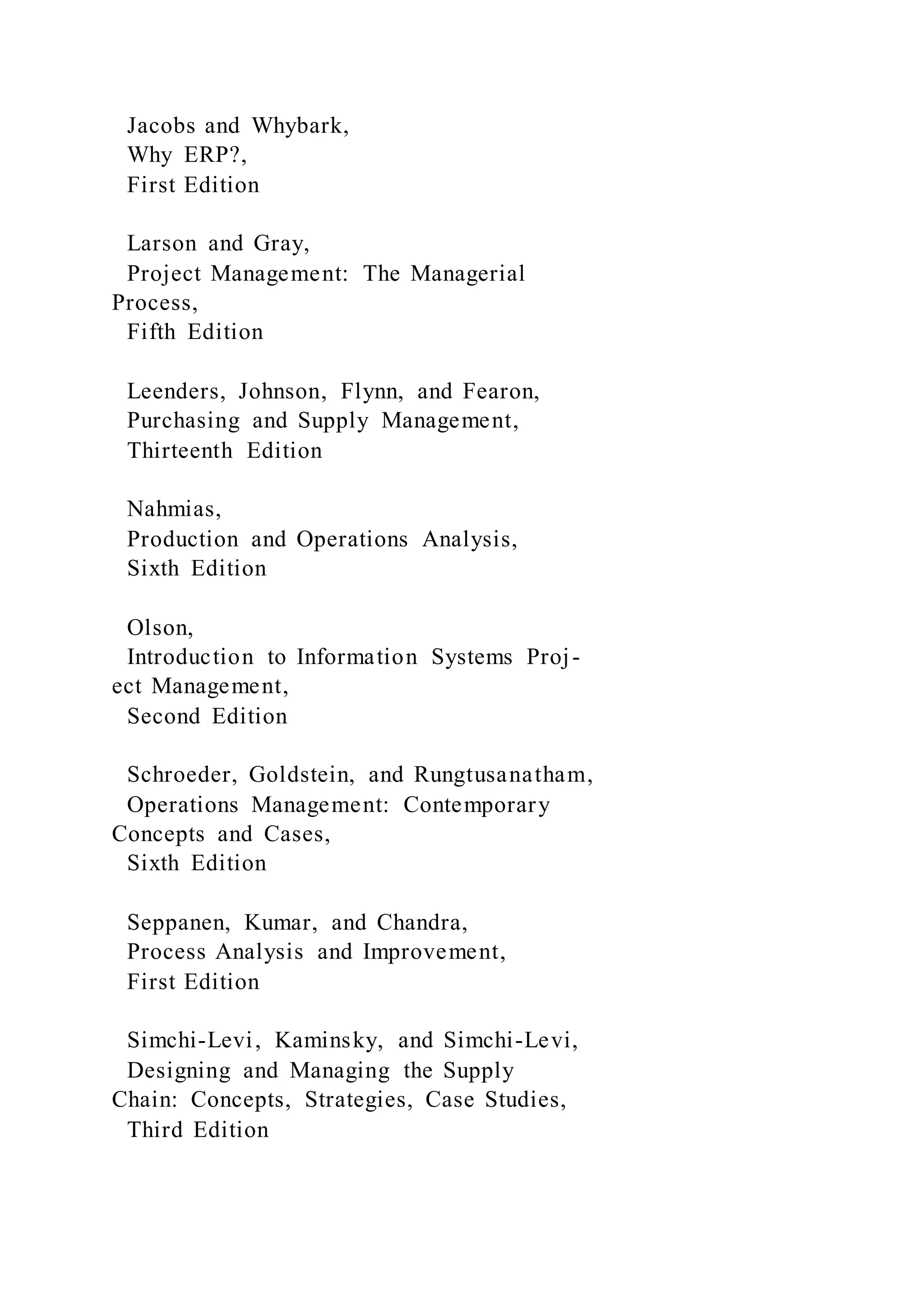 Jacobs and Whybark,
Why ERP?,
First Edition
Larson and Gray,
Project Management: The Managerial
Process,
Fifth Edition
Leenders, Johnson, Flynn, and Fearon,
Purchasing and Supply Management,
Thirteenth Edition
Nahmias,
Production and Operations Analysis,
Sixth Edition
Olson,
Introduction to Information Systems Proj-
ect Management,
Second Edition
Schroeder, Goldstein, and Rungtusanatham,
Operations Management: Contemporary
Concepts and Cases,
Sixth Edition
Seppanen, Kumar, and Chandra,
Process Analysis and Improvement,
First Edition
Simchi-Levi, Kaminsky, and Simchi-Levi,
Designing and Managing the Supply
Chain: Concepts, Strategies, Case Studies,
Third Edition
 