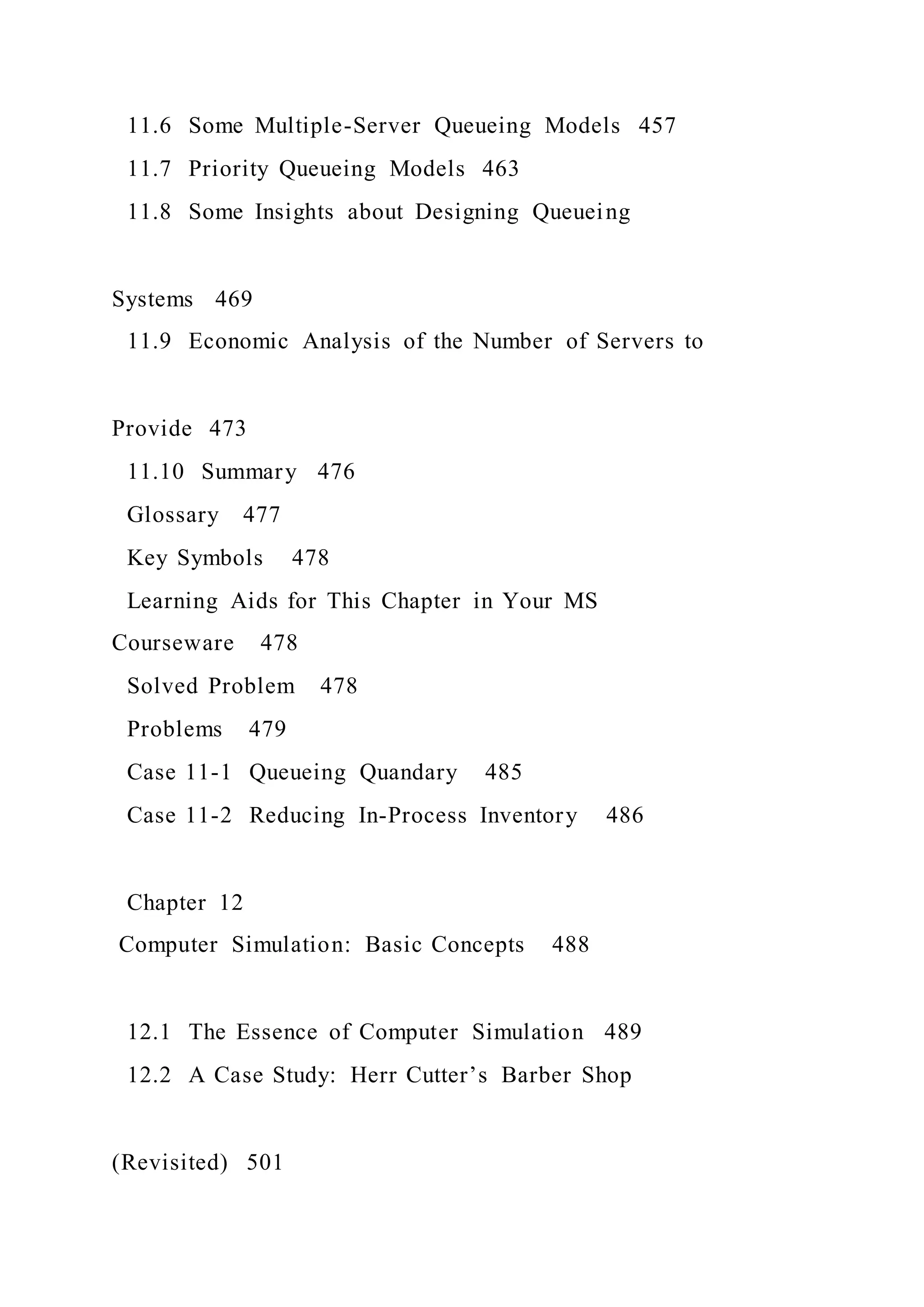 11.6 Some Multiple-Server Queueing Models 457
11.7 Priority Queueing Models 463
11.8 Some Insights about Designing Queueing
Systems 469
11.9 Economic Analysis of the Number of Servers to
Provide 473
11.10 Summary 476
Glossary 477
Key Symbols 478
Learning Aids for This Chapter in Your MS
Courseware 478
Solved Problem 478
Problems 479
Case 11-1 Queueing Quandary 485
Case 11-2 Reducing In-Process Inventory 486
Chapter 12
Computer Simulation: Basic Concepts 488
12.1 The Essence of Computer Simulation 489
12.2 A Case Study: Herr Cutter’s Barber Shop
(Revisited) 501
 