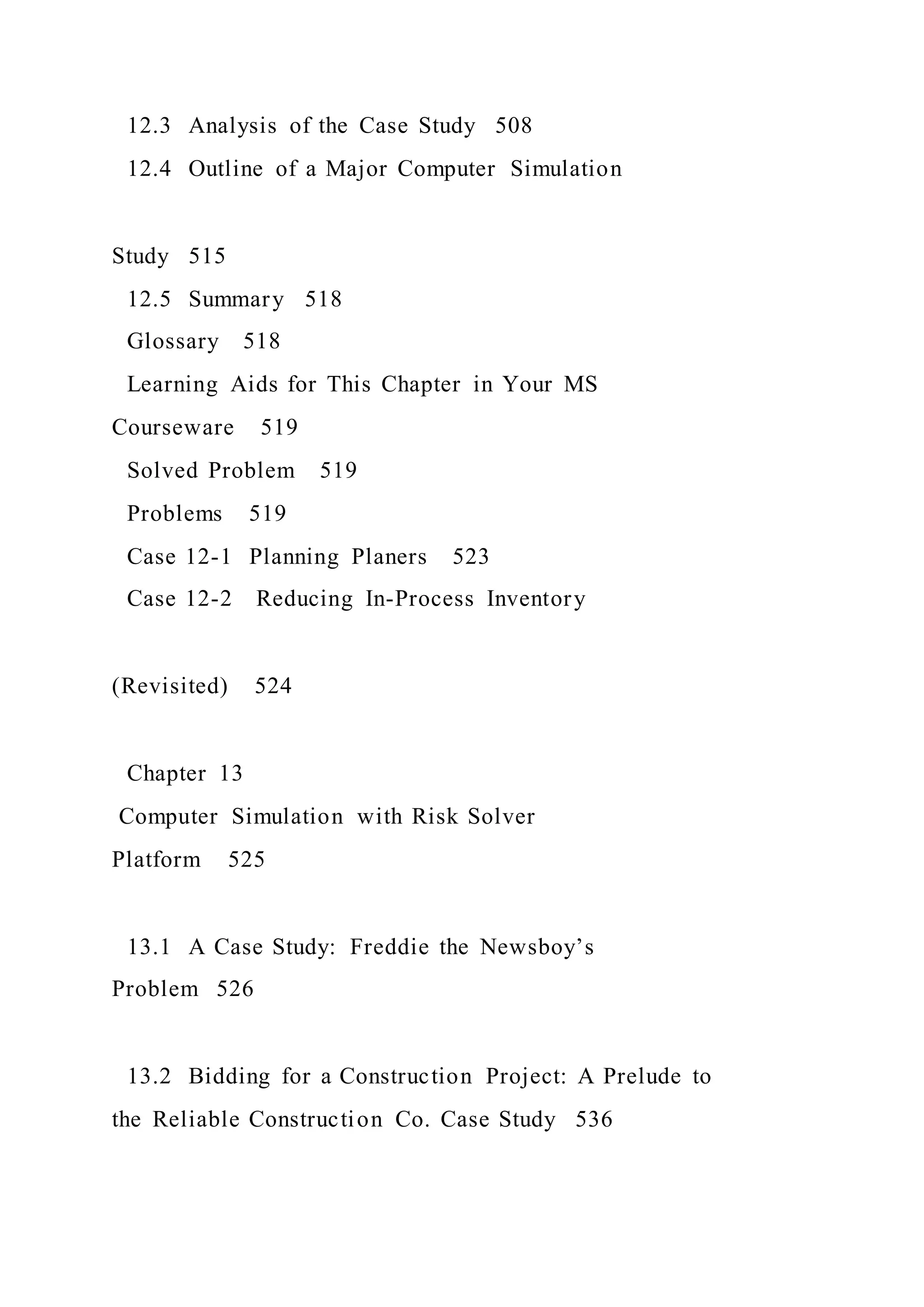 12.3 Analysis of the Case Study 508
12.4 Outline of a Major Computer Simulation
Study 515
12.5 Summary 518
Glossary 518
Learning Aids for This Chapter in Your MS
Courseware 519
Solved Problem 519
Problems 519
Case 12-1 Planning Planers 523
Case 12-2 Reducing In-Process Inventory
(Revisited) 524
Chapter 13
Computer Simulation with Risk Solver
Platform 525
13.1 A Case Study: Freddie the Newsboy’s
Problem 526
13.2 Bidding for a Construction Project: A Prelude to
the Reliable Construction Co. Case Study 536
 