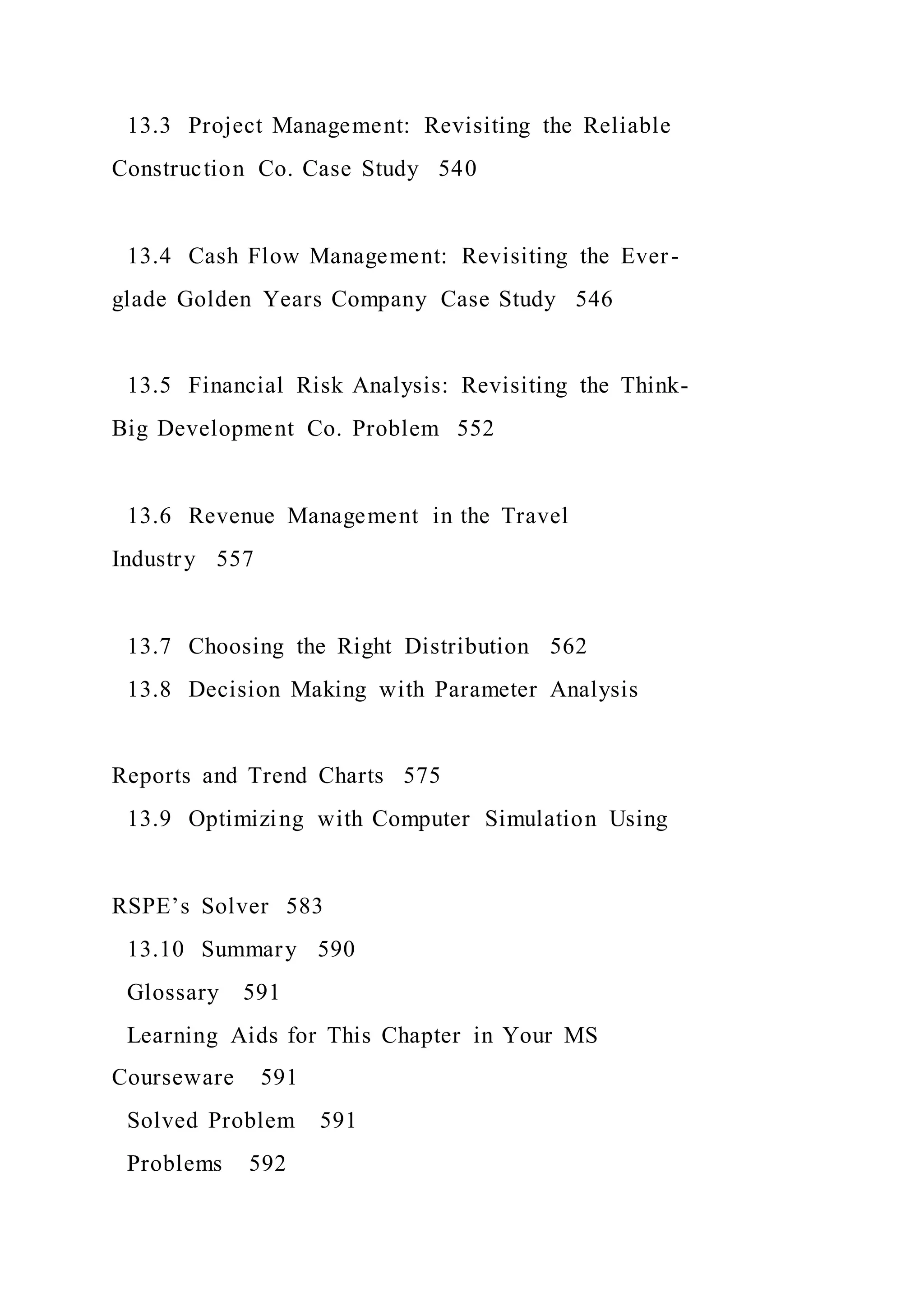 13.3 Project Management: Revisiting the Reliable
Construction Co. Case Study 540
13.4 Cash Flow Management: Revisiting the Ever-
glade Golden Years Company Case Study 546
13.5 Financial Risk Analysis: Revisiting the Think-
Big Development Co. Problem 552
13.6 Revenue Management in the Travel
Industry 557
13.7 Choosing the Right Distribution 562
13.8 Decision Making with Parameter Analysis
Reports and Trend Charts 575
13.9 Optimizing with Computer Simulation Using
RSPE’s Solver 583
13.10 Summary 590
Glossary 591
Learning Aids for This Chapter in Your MS
Courseware 591
Solved Problem 591
Problems 592
 