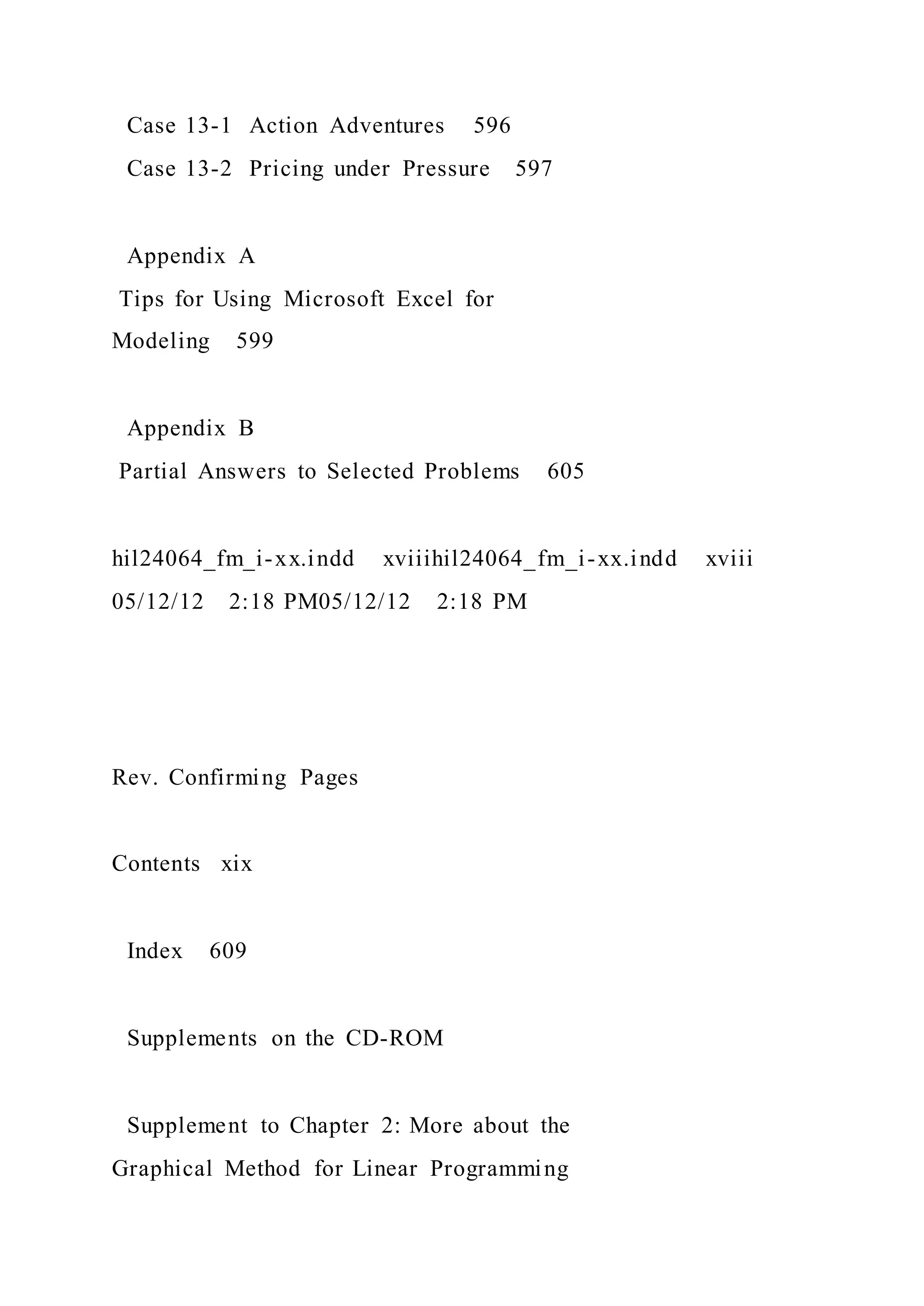 Case 13-1 Action Adventures 596
Case 13-2 Pricing under Pressure 597
Appendix A
Tips for Using Microsoft Excel for
Modeling 599
Appendix B
Partial Answers to Selected Problems 605
hil24064_fm_i-xx.indd xviiihil24064_fm_i-xx.indd xviii
05/12/12 2:18 PM05/12/12 2:18 PM
Rev. Confirming Pages
Contents xix
Index 609
Supplements on the CD-ROM
Supplement to Chapter 2: More about the
Graphical Method for Linear Programming
 