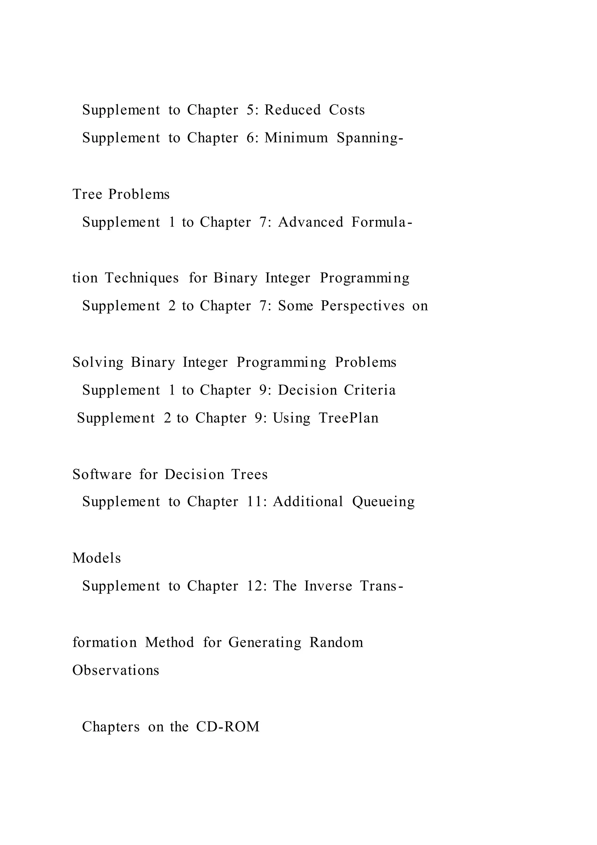 Supplement to Chapter 5: Reduced Costs
Supplement to Chapter 6: Minimum Spanning-
Tree Problems
Supplement 1 to Chapter 7: Advanced Formula-
tion Techniques for Binary Integer Programming
Supplement 2 to Chapter 7: Some Perspectives on
Solving Binary Integer Programming Problems
Supplement 1 to Chapter 9: Decision Criteria
Supplement 2 to Chapter 9: Using TreePlan
Software for Decision Trees
Supplement to Chapter 11: Additional Queueing
Models
Supplement to Chapter 12: The Inverse Trans-
formation Method for Generating Random
Observations
Chapters on the CD-ROM
 