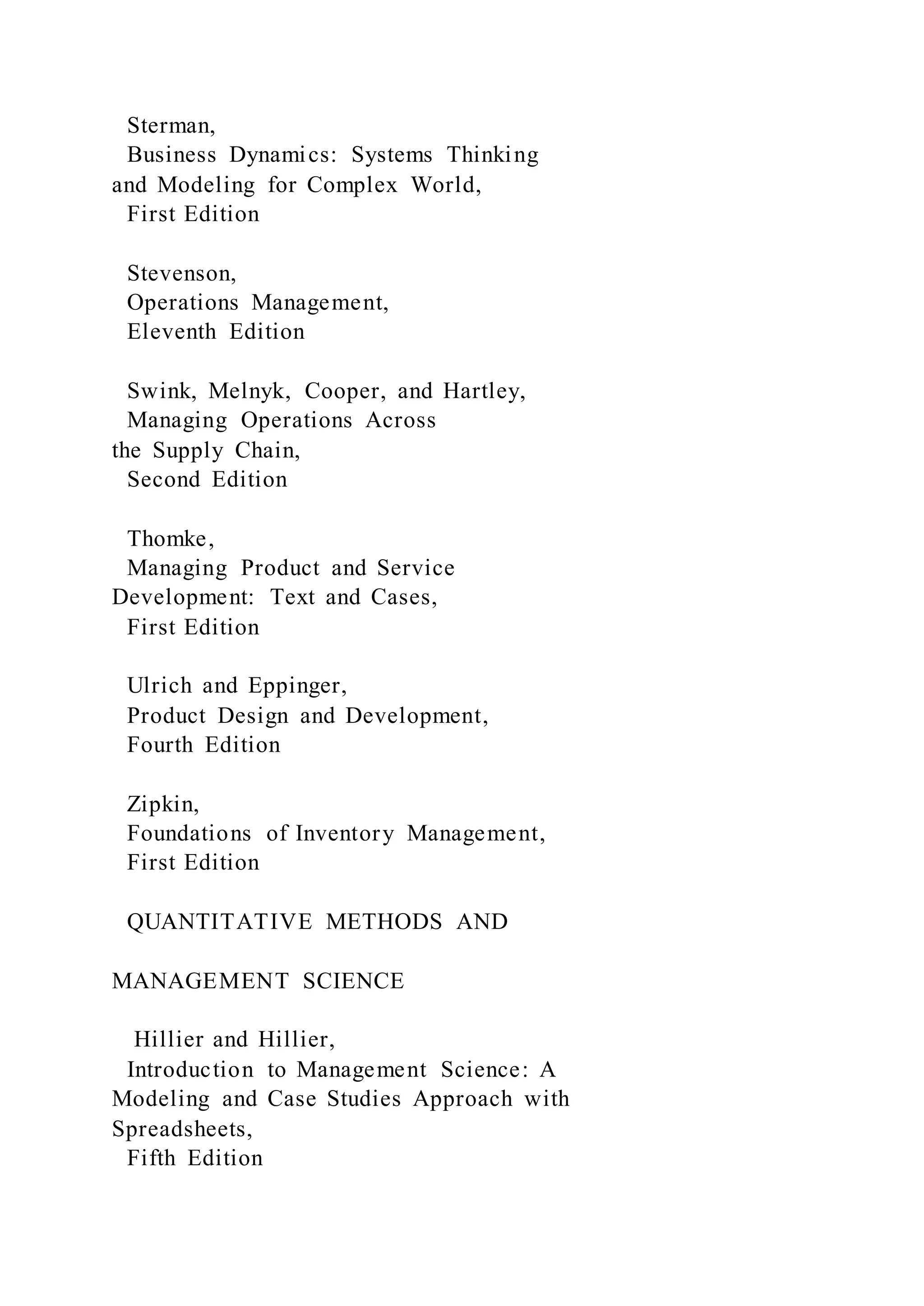 Sterman,
Business Dynamics: Systems Thinking
and Modeling for Complex World,
First Edition
Stevenson,
Operations Management,
Eleventh Edition
Swink, Melnyk, Cooper, and Hartley,
Managing Operations Across
the Supply Chain,
Second Edition
Thomke,
Managing Product and Service
Development: Text and Cases,
First Edition
Ulrich and Eppinger,
Product Design and Development,
Fourth Edition
Zipkin,
Foundations of Inventory Management,
First Edition
QUANTITATIVE METHODS AND
MANAGEMENT SCIENCE
Hillier and Hillier,
Introduction to Management Science: A
Modeling and Case Studies Approach with
Spreadsheets,
Fifth Edition
 