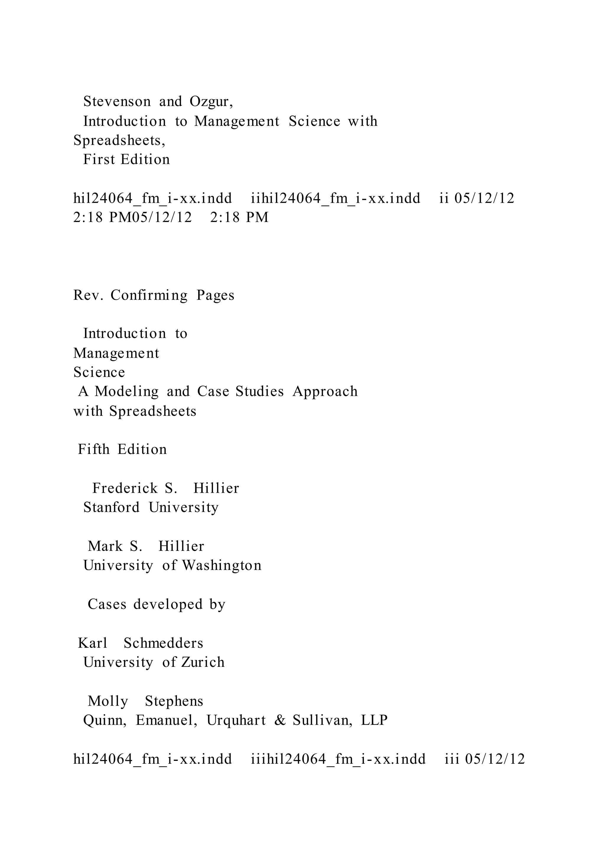 Stevenson and Ozgur,
Introduction to Management Science with
Spreadsheets,
First Edition
hil24064_fm_i-xx.indd iihil24064_fm_i-xx.indd ii 05/12/12
2:18 PM05/12/12 2:18 PM
Rev. Confirming Pages
Introduction to
Management
Science
A Modeling and Case Studies Approach
with Spreadsheets
Fifth Edition
Frederick S. Hillier
Stanford University
Mark S. Hillier
University of Washington
Cases developed by
Karl Schmedders
University of Zurich
Molly Stephens
Quinn, Emanuel, Urquhart & Sullivan, LLP
hil24064_fm_i-xx.indd iiihil24064_fm_i-xx.indd iii 05/12/12
 