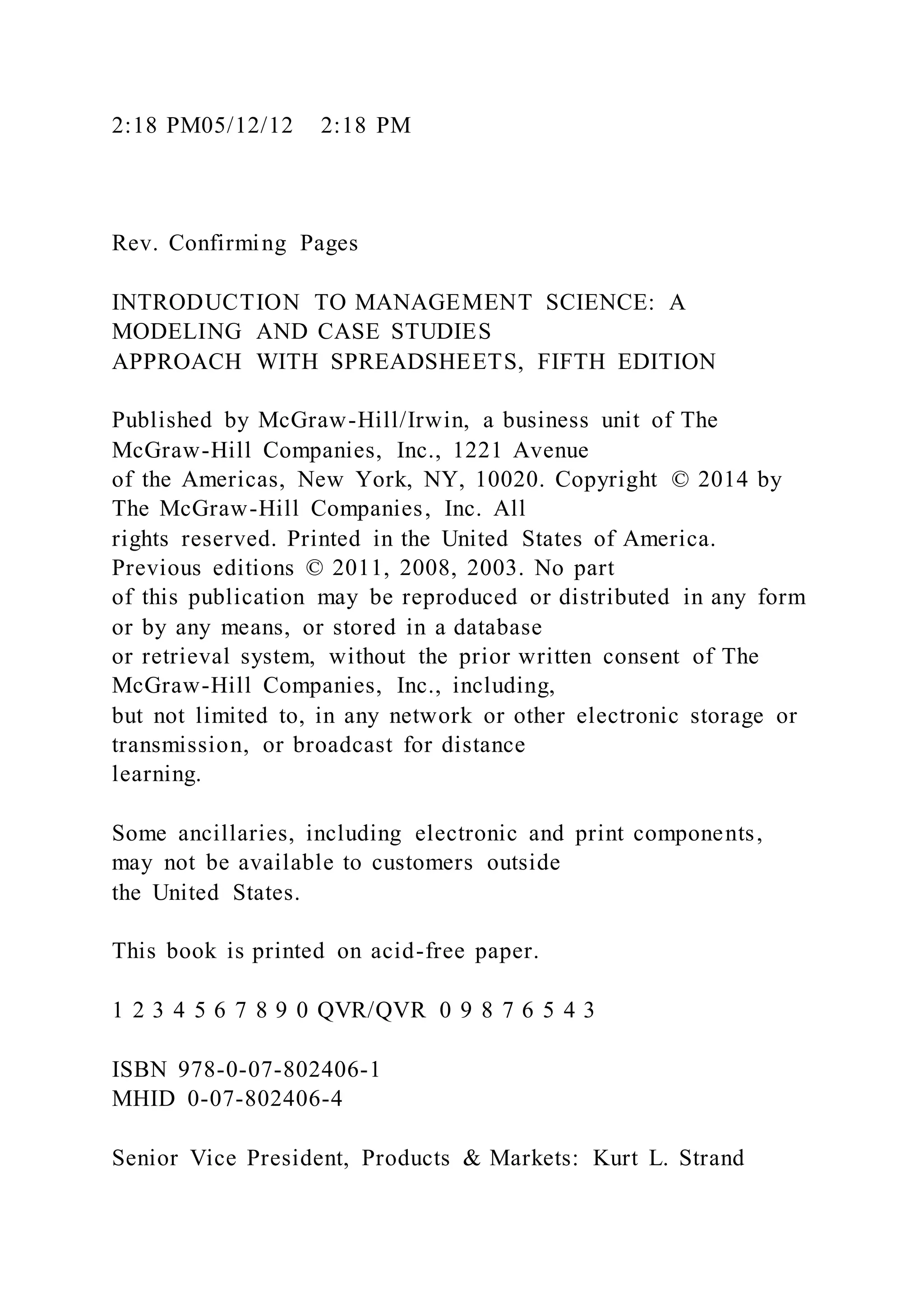 2:18 PM05/12/12 2:18 PM
Rev. Confirming Pages
INTRODUCTION TO MANAGEMENT SCIENCE: A
MODELING AND CASE STUDIES
APPROACH WITH SPREADSHEETS, FIFTH EDITION
Published by McGraw-Hill/Irwin, a business unit of The
McGraw-Hill Companies, Inc., 1221 Avenue
of the Americas, New York, NY, 10020. Copyright © 2014 by
The McGraw-Hill Companies, Inc. All
rights reserved. Printed in the United States of America.
Previous editions © 2011, 2008, 2003. No part
of this publication may be reproduced or distributed in any form
or by any means, or stored in a database
or retrieval system, without the prior written consent of The
McGraw-Hill Companies, Inc., including,
but not limited to, in any network or other electronic storage or
transmission, or broadcast for distance
learning.
Some ancillaries, including electronic and print components,
may not be available to customers outside
the United States.
This book is printed on acid-free paper.
1 2 3 4 5 6 7 8 9 0 QVR/QVR 0 9 8 7 6 5 4 3
ISBN 978-0-07-802406-1
MHID 0-07-802406-4
Senior Vice President, Products & Markets: Kurt L. Strand
 