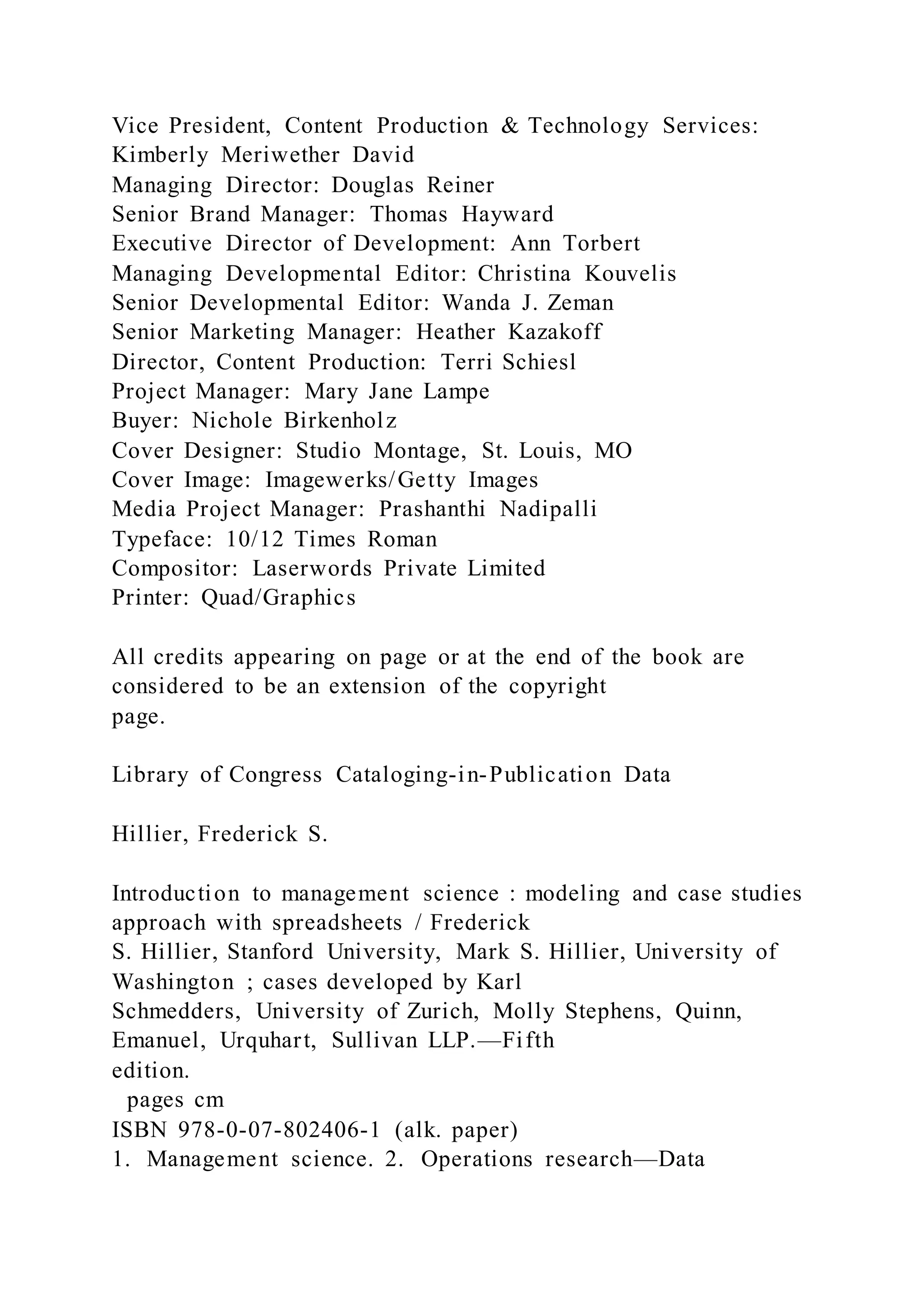 Vice President, Content Production & Technology Services:
Kimberly Meriwether David
Managing Director: Douglas Reiner
Senior Brand Manager: Thomas Hayward
Executive Director of Development: Ann Torbert
Managing Developmental Editor: Christina Kouvelis
Senior Developmental Editor: Wanda J. Zeman
Senior Marketing Manager: Heather Kazakoff
Director, Content Production: Terri Schiesl
Project Manager: Mary Jane Lampe
Buyer: Nichole Birkenholz
Cover Designer: Studio Montage, St. Louis, MO
Cover Image: Imagewerks/Getty Images
Media Project Manager: Prashanthi Nadipalli
Typeface: 10/12 Times Roman
Compositor: Laserwords Private Limited
Printer: Quad/Graphics
All credits appearing on page or at the end of the book are
considered to be an extension of the copyright
page.
Library of Congress Cataloging-in-Publication Data
Hillier, Frederick S.
Introduction to management science : modeling and case studies
approach with spreadsheets / Frederick
S. Hillier, Stanford University, Mark S. Hillier, University of
Washington ; cases developed by Karl
Schmedders, University of Zurich, Molly Stephens, Quinn,
Emanuel, Urquhart, Sullivan LLP.—Fifth
edition.
pages cm
ISBN 978-0-07-802406-1 (alk. paper)
1. Management science. 2. Operations research—Data
 