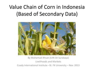Value Chain of Corn in Indonesia
(Based of Secondary Data)
By Muhamad Ahsan (UIN SA Surabaya)
Livelihoods and Markets
Coady International Institute –St. FX University – Nov. 2013
 