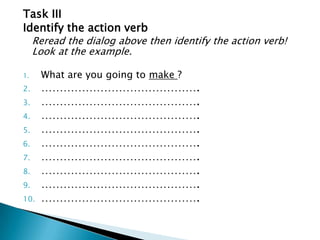 Task IIIIdentify the action verb	Reread the dialog above then identify the action verb! Look at the example.What are you going to make ?…………………………………….…………………………………….…………………………………….…………………………………….…………………………………….…………………………………….…………………………………….…………………………………….…………………………………….