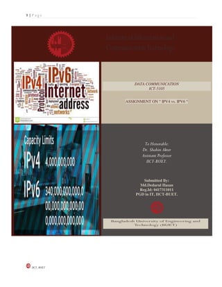 1 | P a g e
IICT, BUET
DATA COMMUNICATION
ICT-5105
ASSIGNMENT ON “ IPV4 vs. IPV6 “
To Honorable:
Dr. Shahin Akter
Assistant Professor
IICT-BUET.
Submitted By:
Md.Dedarul Hasan
Reg.Id: 0417311011
PGD in IT, IICT-BUET.
 