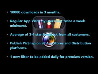 • 10000 downloads in 3 months.
• Regular App Visits by users (say twice a week
minimum).
• Average of 3-4 star feedback from all customers.
• Publish PicSnap on all AppStores and Distribution
platforms.
• 1 new ﬁlter to be added daily for premium version.
 