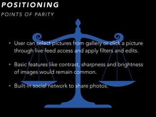 • User can select pictures from gallery or click a picture
through live feed access and apply filters and edits.
• Basic features like contrast, sharpness and brightness
of images would remain common.
• Built-in social network to share photos.
P O S I T I O N I N G
P O I N T S O F PA R I T Y
 