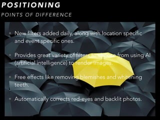 • New filters added daily, along with location specific
and event specific ones.
• Provides great variety of filters to choose from using AI
(artificial intelligence) to render images.
• Free effects like removing blemishes and whitening
teeth.
• Automatically corrects red-eyes and backlit photos.
P O S I T I O N I N G
P O I N T S O F D I F F E R E N C E
 