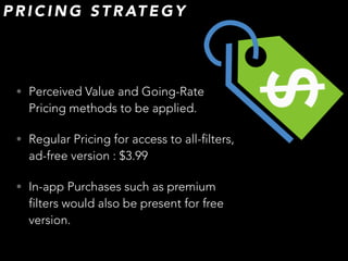 • Perceived Value and Going-Rate
Pricing methods to be applied.
• Regular Pricing for access to all-filters,
ad-free version : $3.99
• In-app Purchases such as premium
filters would also be present for free
version.
P R I C I N G S T R AT E G Y
 