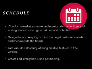 • Conduct a market survey regarding most desirable filters and
editing tools so as to figure out demand potential.
• Design the app keeping in mind the target customers needs
and keep up with the trends.
• Lure user downloads by offering creative features in free
version.
• Create and strengthen Brand positioning.
S C H E D U L E
 